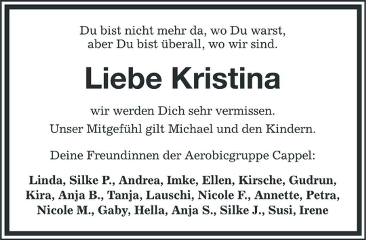 <p>Du bist nicht mehr da, wo Du warst, aber Du bist überall, wo wir sind.</p><p>Liebe Kristina<br />wir werden Dich sehr vermissen. Unser Mitgefühl gilt Michael und den Kindern. Deine Freundinnen der Aerobicgruppe Cappel: Linda, Silke P., Andrea, Imke, Ellen, Kirsche, Gudrun, Kira, Anja B., Tanja, Lauschi, Nicole F., Annette, Petra, Nicole M., Gaby, Hella, Anja S., Silke J., Susi, Irene</p>