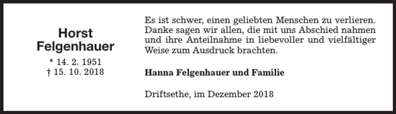 <p>Horst<br />Felgenhauer<br />* 14. 2. 1951<br />† 15. 10. 2018</p><p>Es ist schwer, einen geliebten Menschen zu verlieren.<br />Danke sagen wir allen, die mit uns Abschied nahmen<br />und ihre Anteilnahme in liebevoller und vielfältiger<br />Weise zum Ausdruck brachten.<br />Hanna Felgenhauer und Familie<br />Driftsethe, im Dezember 2018</p>