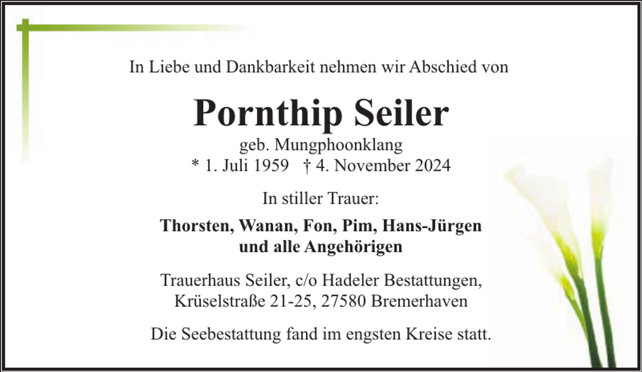 <p>In Liebe und Dankbarkeit nehmen wir Abschied von</p><p>Pornthip Seiler</p><p>geb. Mungphoonklang<br />* 1. Juli 1959 † 4. November 2024<br />In stiller Trauer:<br />Thorsten, Wanan, Fon, Pim, Hans-Jürgen<br />und alle Angehörigen<br />Trauerhaus Seiler, c/o Hadeler Bestattungen,<br />Krüselstraße 21-25, 27580 Bremerhaven<br />Die Seebestattung fand im engsten Kreise statt.</p>