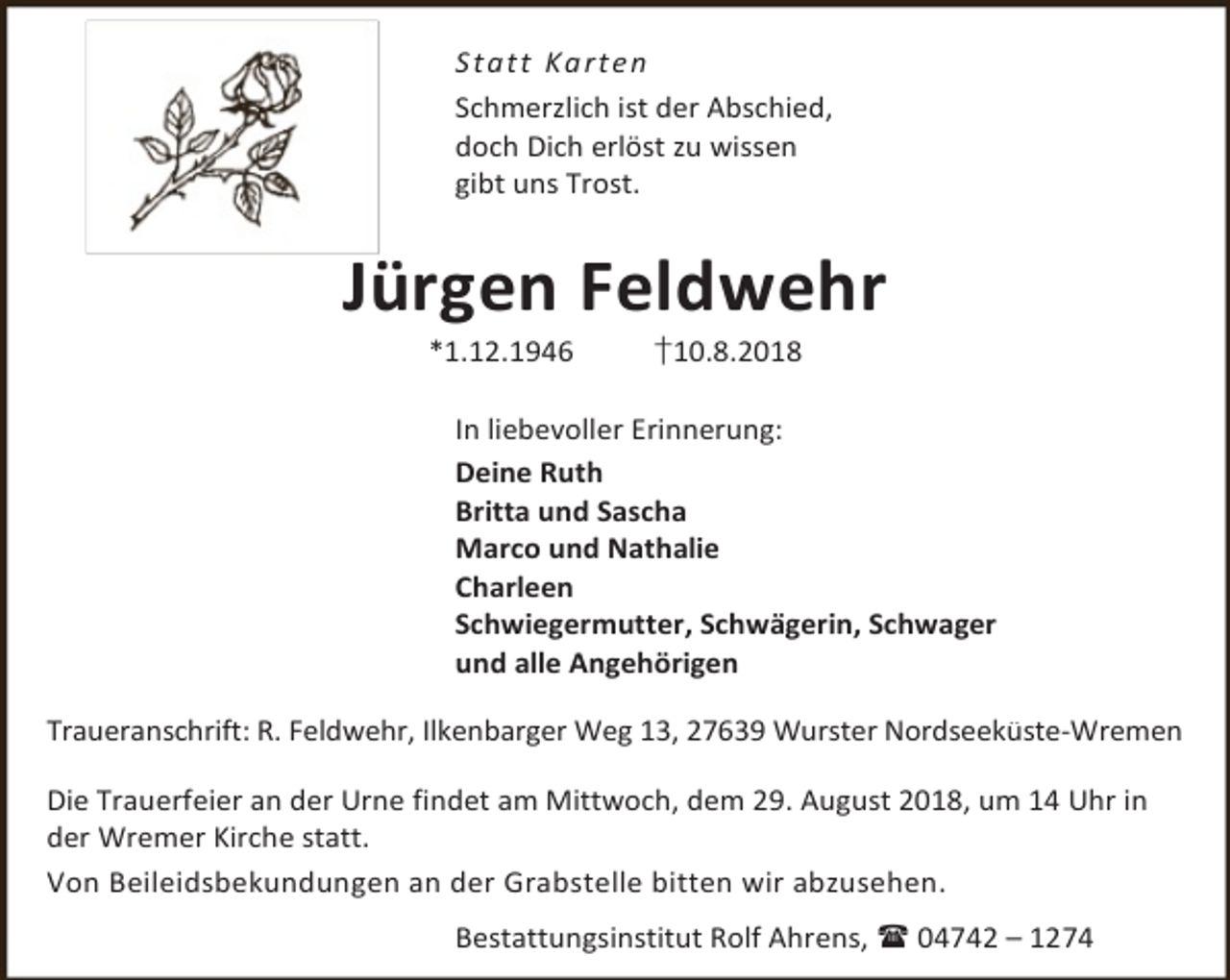 <p>S t a t t Ka rt e n<br />Schmerzlich ist der Abschied,<br />doch Dich erlöst zu wissen<br />gibt uns Trost.</p><p>Jürgen Feldwehr<br />*1.12.1946</p><p>†10.8.2018</p><p>In liebevoller Erinnerung:<br />Deine Ruth<br />Britta und Sascha<br />Marco und Nathalie<br />Charleen<br />Schwiegermutter, Schwägerin, Schwager<br />und alle Angehörigen<br />Traueranschrift: R. Feldwehr, Ilkenbarger Weg 13, 27639 Wurster Nordseeküste-Wremen<br />Die Trauerfeier an der Urne findet am Mittwoch, dem 29. August 2018, um 14 Uhr in<br />der Wremer Kirche statt.<br />Von Beileidsbekundungen an der Grabstelle bitten wir abzusehen.<br />Bestattungsinstitut Rolf Ahrens,  04742 – 1274</p>