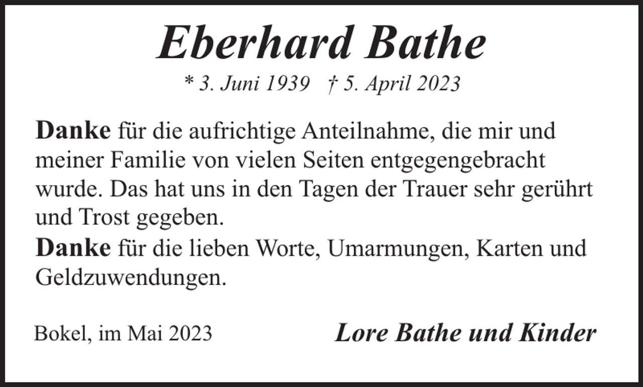 <p>Eberhard Bathe<br />* 3. Juni 1939 † 5. April 2023</p><p>Danke für die aufrichtige Anteilnahme, die mir und</p><p>meiner Familie von vielen Seiten entgegengebracht<br />wurde. Das hat uns in den Tagen der Trauer sehr gerührt<br />und Trost gegeben.<br />Danke für die lieben Worte, Umarmungen, Karten und<br />Geldzuwendungen.<br />Bokel, im Mai 2023</p><p>Lore Bathe und Kinder</p>