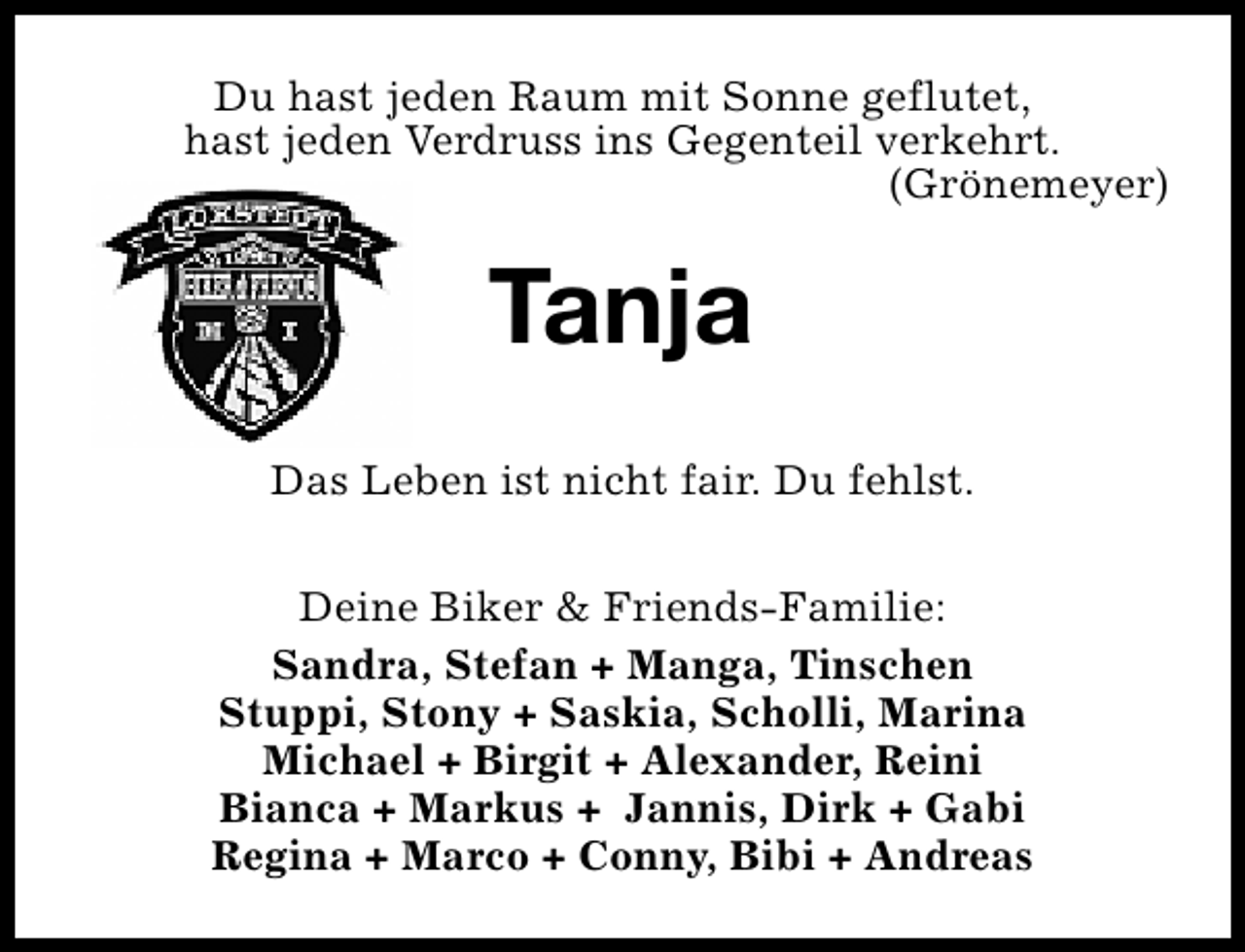 <p>Du hast jeden Raum mit Sonne geflutet,<br />hast jeden Verdruss ins Gegenteil verkehrt.<br />(Grönemeyer)</p>
<p>Tanja<br />Das Leben ist nicht fair. Du fehlst.<br />Deine Biker &amp; Friends-Familie:<br />Sandra, Stefan + Manga, Tinschen<br />Stuppi, Stony + Saskia, Scholli, Marina<br />Michael + Birgit + Alexander, Reini<br />Bianca + Markus + Jannis, Dirk + Gabi<br />Regina + Marco + Conny, Bibi + Andreas</p>