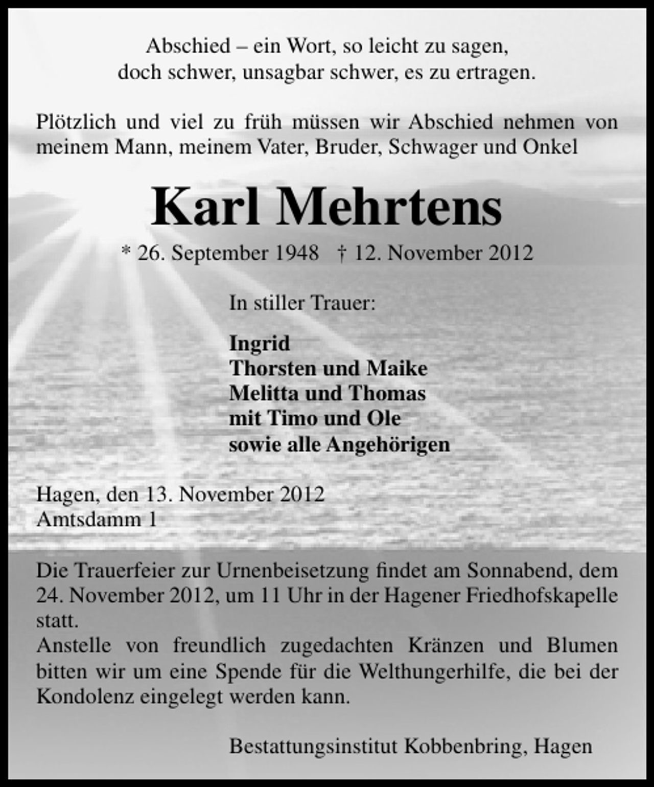 <p>Abschied – ein Wort, so leicht zu sagen,<br />doch schwer, unsagbar schwer, es zu ertragen.<br />Plötzlich und viel zu früh müssen wir Abschied nehmen von<br />meinem Mann, meinem Vater, Bruder, Schwager und Onkel</p><p>Karl Mehrtens</p><p>* 26. September 1948 † 12. November 2012<br />In stiller Trauer:<br />Ingrid<br />Thorsten und Maike<br />Melitta und Thomas<br />mit Timo und Ole<br />sowie alle Angehörigen<br />Hagen, den 13. November 2012<br />Amtsdamm 1<br />Die Trauerfeier zur Urnenbeisetzung ﬁndet am Sonnabend, dem<br />24. November 2012, um 11 Uhr in der Hagener Friedhofskapelle<br />statt.<br />Anstelle von freundlich zugedachten Kränzen und Blumen<br />bitten wir um eine Spende für die Welthungerhilfe, die bei der<br />Kondolenz eingelegt werden kann.<br />Bestattungsinstitut Kobbenbring, Hagen</p>