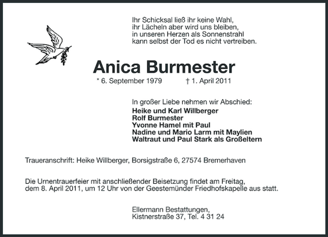 <p>Ihr Schicksal ließ ihr keine Wahl, ihr Lächeln aber wird uns bleiben, in unseren Herzen als Sonnenstrahl kann selbst der Tod es nicht vertreiben.</p><p>Anica Burmester<br />* 6. September 1979 † 1. April 2011 In großer Liebe nehmen wir Abschied: Heike und Karl Willberger Rolf Burmester Yvonne Hamel mit Paul Nadine und Mario Larm mit Maylien Waltraut und Paul Stark als Großeltern Traueranschrift: Heike Willberger, Borsigstraße 6, 27574 Bremerhaven Die Urnentrauerfeier mit anschließender Beisetzung findet am Freitag, dem 8. April 2011, um 12 Uhr von der Geestemünder Friedhofskapelle aus statt. Ellermann Bestattungen, Kistnerstraße 37, Tel. 4 31 24</p>