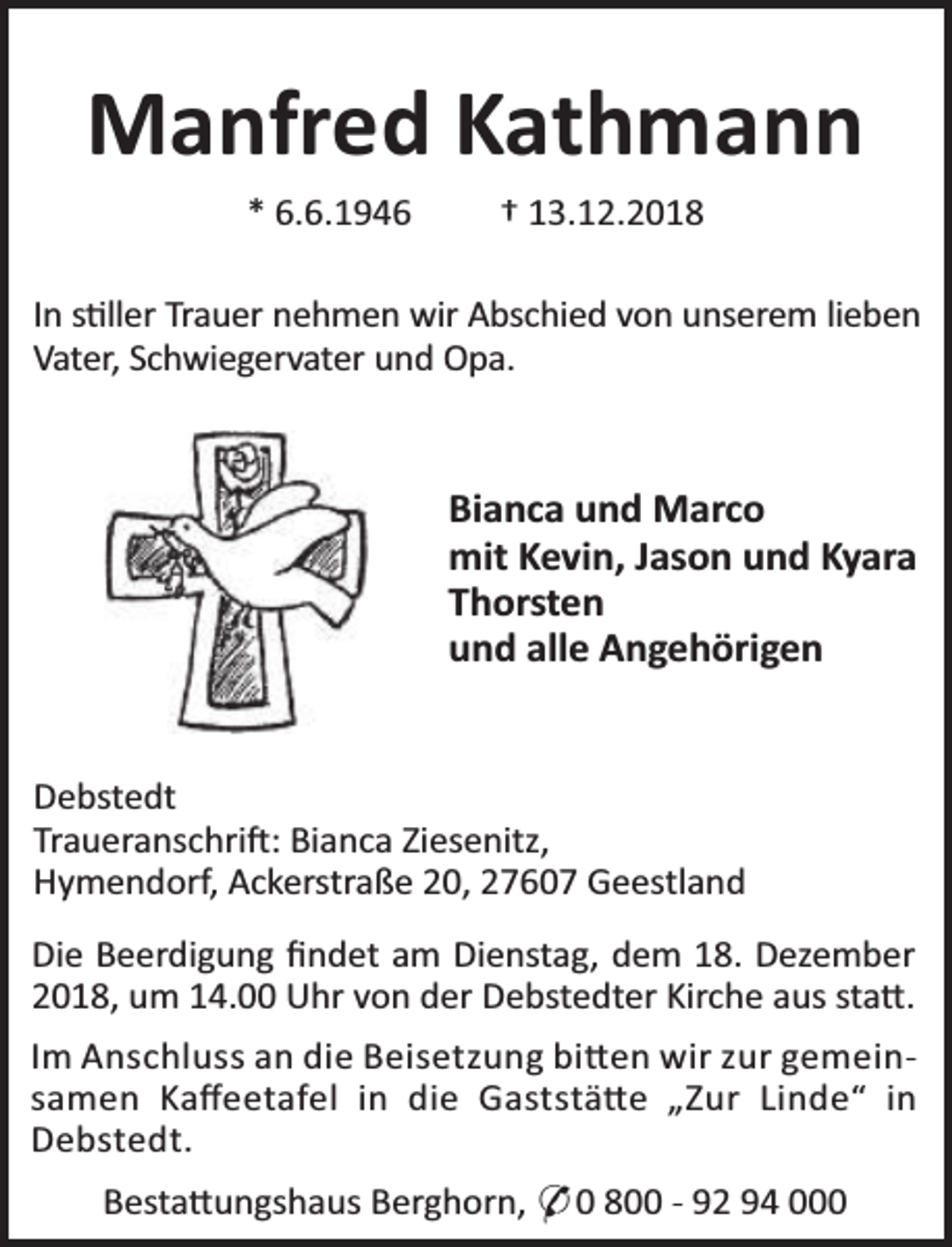 <p>Manfred Kathmann<br />* 6.6.1946</p><p>† 13.12.2018</p><p>In s ller Trauer nehmen wir Abschied von unserem lieben<br />Vater, Schwiegervater und Opa.</p><p>Bianca und Marco<br />mit Kevin, Jason und Kyara<br />Thorsten<br />und alle Angehörigen<br />Debstedt<br />Traueranschri : Bianca Ziesenitz,<br />Hymendorf, Ackerstraße 20, 27607 Geestland<br />Die Beerdigung ﬁndet am Dienstag, dem 18. Dezember<br />2018, um 14.00 Uhr von der Debstedter Kirche aus sta .<br />Im Anschluss an die Beisetzung bi en wir zur gemeinsamen Kaﬀeetafel in die Gaststä e „Zur Linde“ in<br />Debstedt.<br />Besta ungshaus Berghorn, * 0 800 - 92 94 000</p>