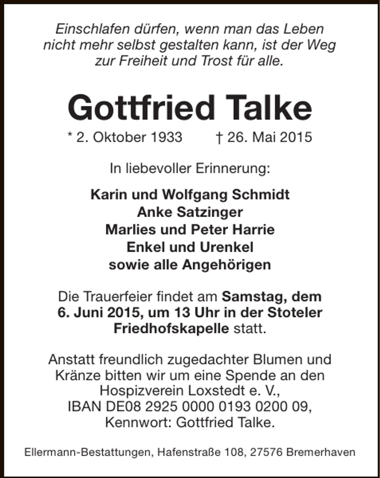 <p>Einschlafen dürfen, wenn man das Leben<br />nicht mehr selbst gestalten kann, ist der Weg<br />zur Freiheit und Trost für alle.</p><p>Gottfried Talke<br />* 2. Oktober 1933</p><p>† 26. Mai 2015</p><p>In liebevoller Erinnerung:<br />Karin und Wolfgang Schmidt<br />Anke Satzinger<br />Marlies und Peter Harrie<br />Enkel und Urenkel<br />sowie alle Angehörigen<br />Die Trauerfeier findet am Samstag, dem<br />6. Juni 2015, um 13 Uhr in der Stoteler<br />Friedhofskapelle statt.<br />Anstatt freundlich zugedachter Blumen und<br />Kränze bitten wir um eine Spende an den<br />Hospizverein Loxstedt e. V.,<br />IBAN DE08 2925 000193 0209,<br />Kennwort: Gottfried Talke.<br />Ellermann-Bestattungen, Hafenstraße 108, 27576 Bremerhaven</p>