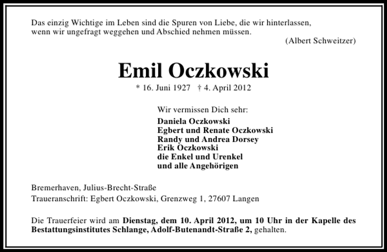 <p>Das einzig Wichtige im Leben sind die Spuren von Liebe, die wir hinterlassen,<br />wenn wir ungefragt weggehen und Abschied nehmen müssen.<br />(Albert Schweitzer)</p><p>Emil Oczkowski<br />* 16. Juni 1927 † 4. April 2012</p><p>Wir vermissen Dich sehr:<br />Daniela Oczkowski<br />Egbert und Renate Oczkowski<br />Randy und Andrea Dorsey<br />Erik Oczkowski<br />die Enkel und Urenkel<br />und alle Angehörigen<br />Bremerhaven, Julius-Brecht-Straße<br />Traueranschrift: Egbert Oczkowski, Grenzweg 1, 27607 Langen<br />Die Trauerfeier wird am Dienstag, dem 10. April 2012, um 10 Uhr in der Kapelle des<br />Bestattungsinstitutes Schlange, Adolf-Butenandt-Straße 2, gehalten.</p>