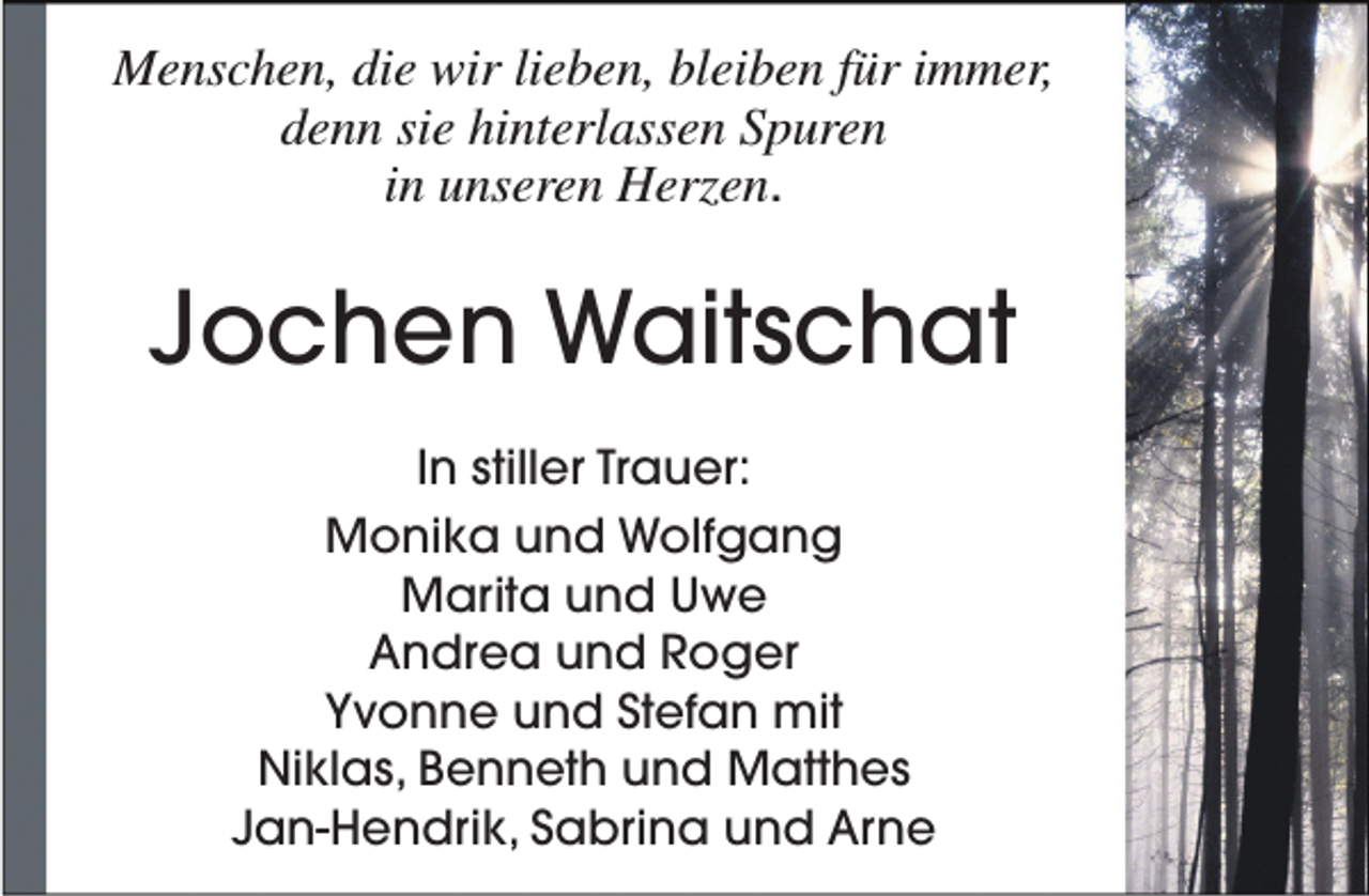 <p>Menschen, die wir lieben, bleiben für immer,<br />denn sie hinterlassen Spuren<br />in unseren Herzen.</p><p>Jochen Waitschat<br />In stiller Trauer:<br />Monika und Wolfgang<br />Marita und Uwe<br />Andrea und Roger<br />Yvonne und Stefan mit<br />Niklas, Benneth und Matthes<br />Jan-Hendrik, Sabrina und Arne</p>