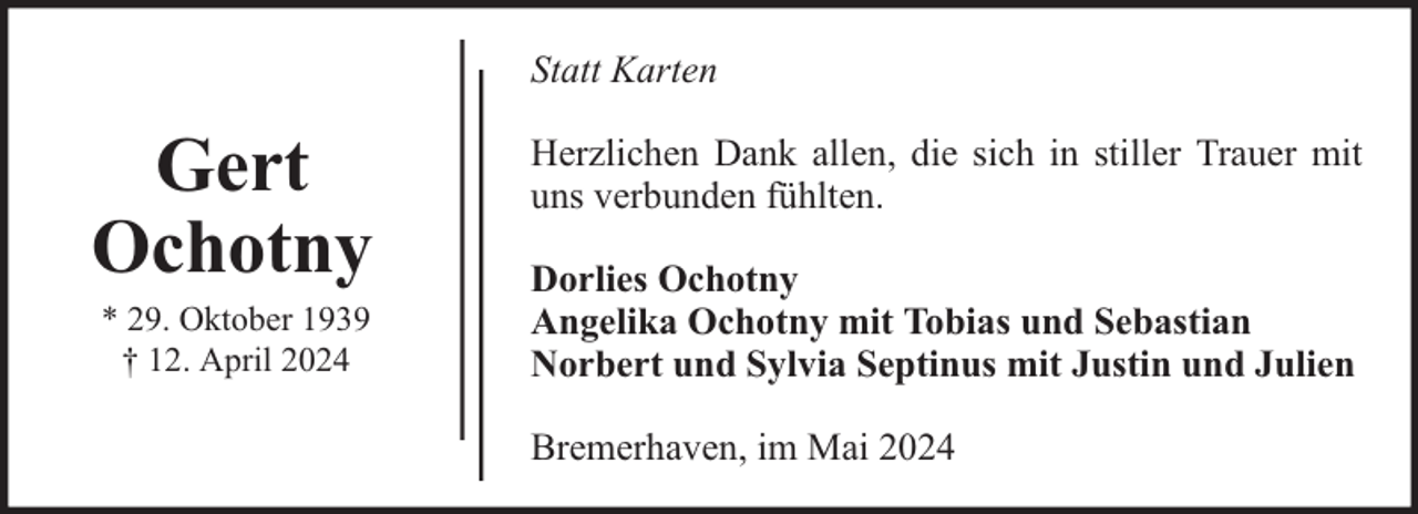 <p>Statt Karten</p>
<p>Gert<br />Ochotny<br />* 29. Oktober 1939<br />† 12. April 2024</p>
<p>Herzlichen Dank allen, die sich in stiller Trauer mit<br />uns verbunden fühlten.<br />Dorlies Ochotny<br />Angelika Ochotny mit Tobias und Sebastian<br />Norbert und Sylvia Septinus mit Justin und Julien<br />Bremerhaven, im Mai 2024</p>