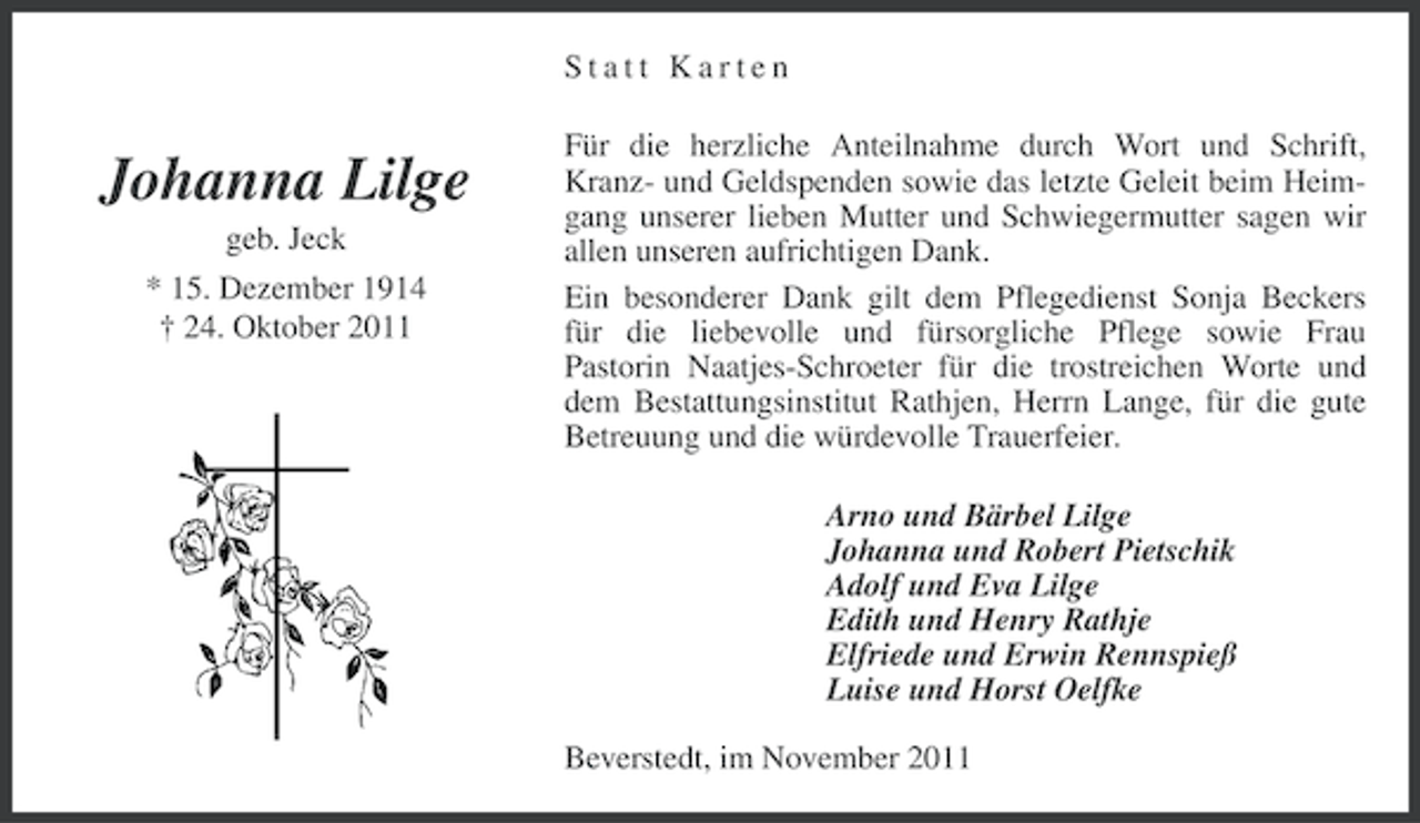 <p>Statt Karten</p><p>Johanna Lilge<br />geb. Jeck<br />* 15. Dezember 1914<br />† 24. Oktober 2011</p><p>Für die herzliche Anteilnahme durch Wort und Schrift,<br />Kranz- und Geldspenden sowie das letzte Geleit beim Heimgang unserer lieben Mutter und Schwiegermutter sagen wir<br />allen unseren aufrichtigen Dank.<br />Ein besonderer Dank gilt dem Pflegedienst Sonja Beckers<br />für die liebevolle und fürsorgliche Pflege sowie Frau<br />Pastorin Naatjes-Schroeter für die trostreichen Worte und<br />dem Bestattungsinstitut Rathjen, Herrn Lange, für die gute<br />Betreuung und die würdevolle Trauerfeier.<br />Arno und Bärbel Lilge<br />Johanna und Robert Pietschik<br />Adolf und Eva Lilge<br />Edith und Henry Rathje<br />Elfriede und Erwin Rennspieß<br />Luise und Horst Oelfke<br />Beverstedt, im November 2011</p>
