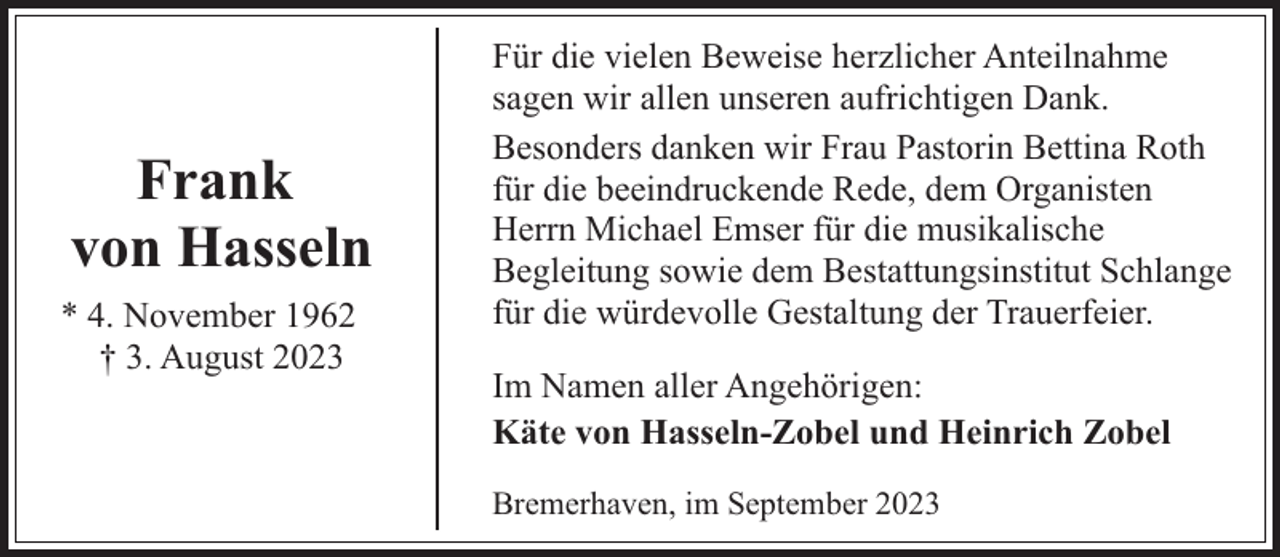 <p>Frank<br />von Hasseln<br />* 4. November 1962<br />† 3. August 2023</p><p>Für die vielen Beweise herzlicher Anteilnahme<br />sagen wir allen unseren aufrichtigen Dank.<br />Besonders danken wir Frau Pastorin Bettina Roth<br />für die beeindruckende Rede, dem Organisten<br />Herrn Michael Emser für die musikalische<br />Begleitung sowie dem Bestattungsinstitut Schlange<br />für die würdevolle Gestaltung der Trauerfeier.<br />Im Namen aller Angehörigen:<br />Käte von Hasseln-Zobel und Heinrich Zobel<br />Bremerhaven, im September 2023</p>