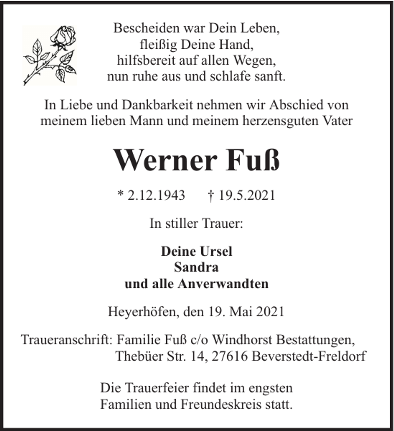 <p>Bescheiden war Dein Leben,<br />fleißig Deine Hand,<br />hilfsbereit auf allen Wegen,<br />nun ruhe aus und schlafe sanft.<br />In Liebe und Dankbarkeit nehmen wir Abschied von<br />meinem lieben Mann und meinem herzensguten Vater</p><p>Werner Fuß<br />* 2.12.1943</p><p>† 19.5.2021</p><p>In stiller Trauer:<br />Deine Ursel<br />Sandra<br />und alle Anverwandten<br />Heyerhöfen, den 19. Mai 2021<br />Traueranschrift: Familie Fuß c/o Windhorst Bestattungen,<br />Thebüer Str. 14, 27616 Beverstedt-Freldorf<br />Die Trauerfeier findet im engsten<br />Familien und Freundeskreis statt.</p>