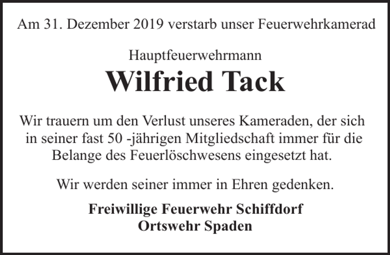 <p>Am 31. Dezember 2019 verstarb unser Feuerwehrkamerad<br />Hauptfeuerwehrmann</p><p>Wilfried Tack<br />Wir trauern um den Verlust unseres Kameraden, der sich<br />in seiner fast 50 -jährigen Mitgliedschaft immer für die<br />Belange des Feuerlöschwesens eingesetzt hat.<br />Wir werden seiner immer in Ehren gedenken.<br />Freiwillige Feuerwehr Schiffdorf<br />Ortswehr Spaden</p>