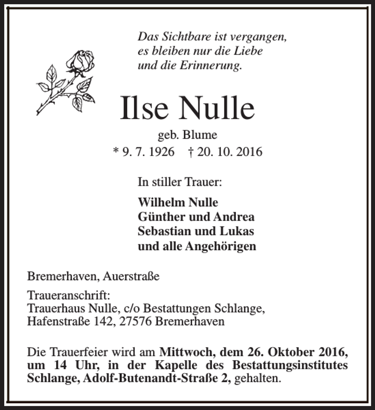 <p>Das Sichtbare ist vergangen,<br />es bleiben nur die Liebe<br />und die Erinnerung.</p><p>Ilse Nulle</p><p>geb. Blume<br />* 9. 7. 1926 † 20. 10. 2016<br />In stiller Trauer:<br />Wilhelm Nulle<br />Günther und Andrea<br />Sebastian und Lukas<br />und alle Angehörigen<br />Bremerhaven, Auerstraße<br />Traueranschrift:<br />Trauerhaus Nulle, c/o Bestattungen Schlange,<br />Hafenstraße 142, 27576 Bremerhaven<br />Die Trauerfeier wird am Mittwoch, dem 26. Oktober 2016,<br />um 14 Uhr, in der Kapelle des Bestattungsinstitutes<br />Schlange, Adolf-Butenandt-Straße 2, gehalten.</p>