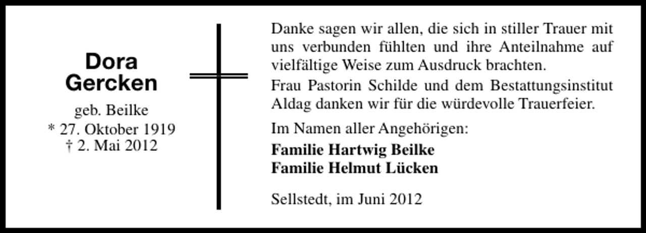 <p>Dora<br />Gercken<br />geb. Beilke<br />* 27. Oktober 1919<br />† 2. Mai 2012</p><p>Danke sagen wir allen, die sich in stiller Trauer mit<br />uns verbunden fühlten und ihre Anteilnahme auf<br />vielfältige Weise zum Ausdruck brachten.<br />Frau Pastorin Schilde und dem Bestattungsinstitut<br />Aldag danken wir für die würdevolle Trauerfeier.<br />Im Namen aller Angehörigen:<br />Familie Hartwig Beilke<br />Familie Helmut Lücken<br />Sellstedt, im Juni 2012</p>