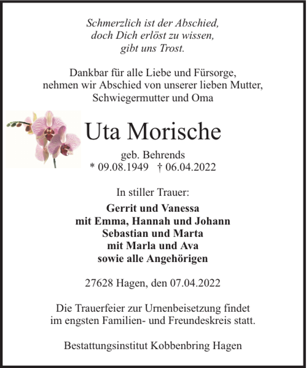 <p>Schmerzlich ist der Abschied,<br />doch Dich erlöst zu wissen,<br />gibt uns Trost.<br />Dankbar für alle Liebe und Fürsorge,<br />nehmen wir Abschied von unserer lieben Mutter,<br />Schwiegermutter und Oma</p><p>Uta Morische<br />geb. Behrends<br />* 09.08.1949 † 06.04.2022</p><p>In stiller Trauer:<br />Gerrit und Vanessa<br />mit Emma, Hannah und Johann<br />Sebastian und Marta<br />mit Marla und Ava<br />sowie alle Angehörigen<br />27628 Hagen, den 07.04.2022<br />Die Trauerfeier zur Urnenbeisetzung findet<br />im engsten Familien- und Freundeskreis statt.<br />Bestattungsinstitut Kobbenbring Hagen</p>