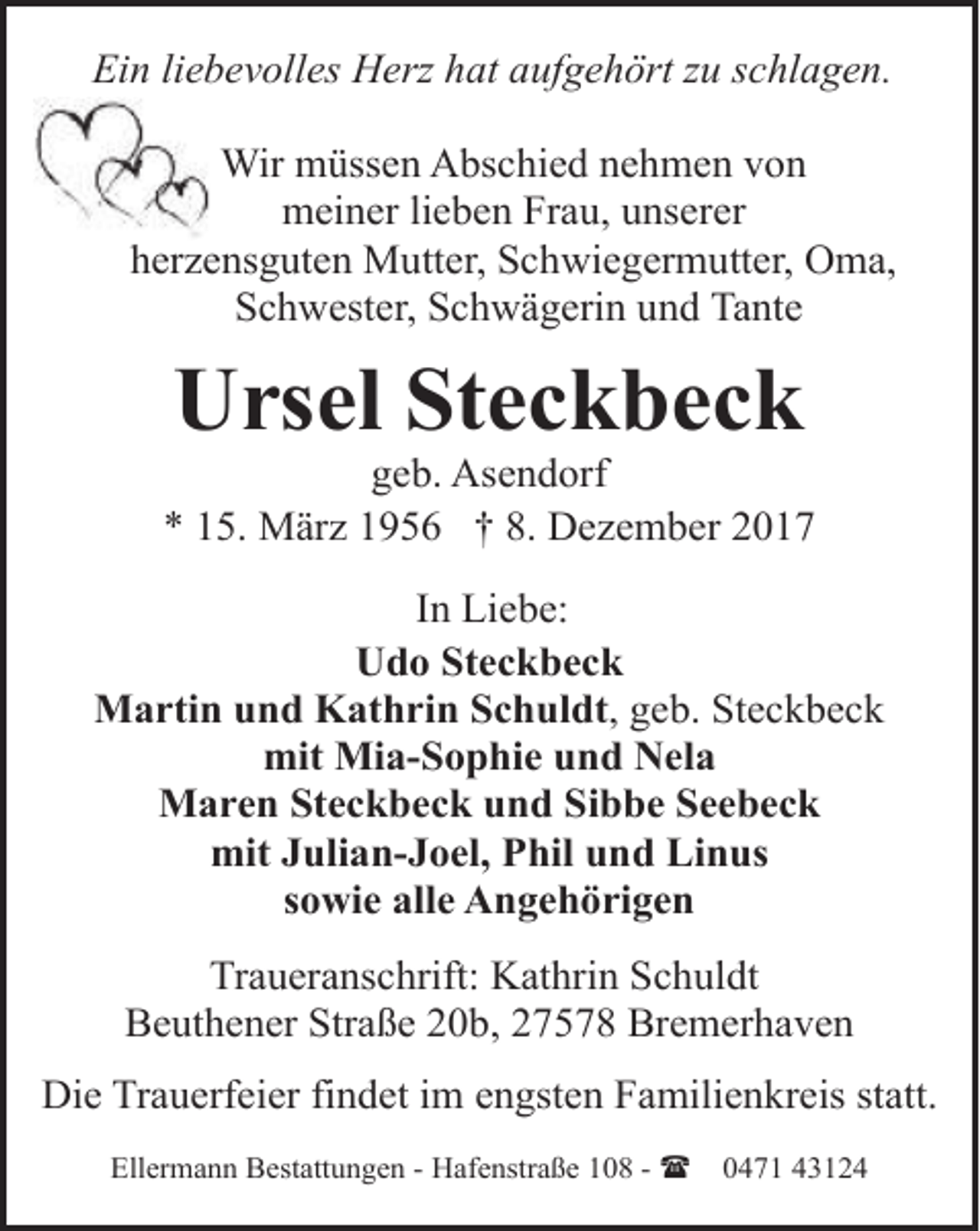 <p>Ein liebevolles Herz hat aufgehört zu schlagen.<br />Wir müssen Abschied nehmen von<br />meiner lieben Frau, unserer<br />herzensguten Mutter, Schwiegermutter, Oma,<br />Schwester, Schwägerin und Tante</p><p>Ursel Steckbeck</p><p>geb. Asendorf<br />* 15. März 1956 † 8. Dezember 2017<br />In Liebe:<br />Udo Steckbeck<br />Martin und Kathrin Schuldt, geb. Steckbeck<br />mit Mia-Sophie und Nela<br />Maren Steckbeck und Sibbe Seebeck<br />mit Julian-Joel, Phil und Linus<br />sowie alle Angehörigen<br />Traueranschrift: Kathrin Schuldt<br />Beuthener Straße 20b, 27578 Bremerhaven<br />Die Trauerfeier findet im engsten Familienkreis statt.<br />Ellermann Bestattungen - Hafenstraße 108 - (</p><p>0471 43124</p>
