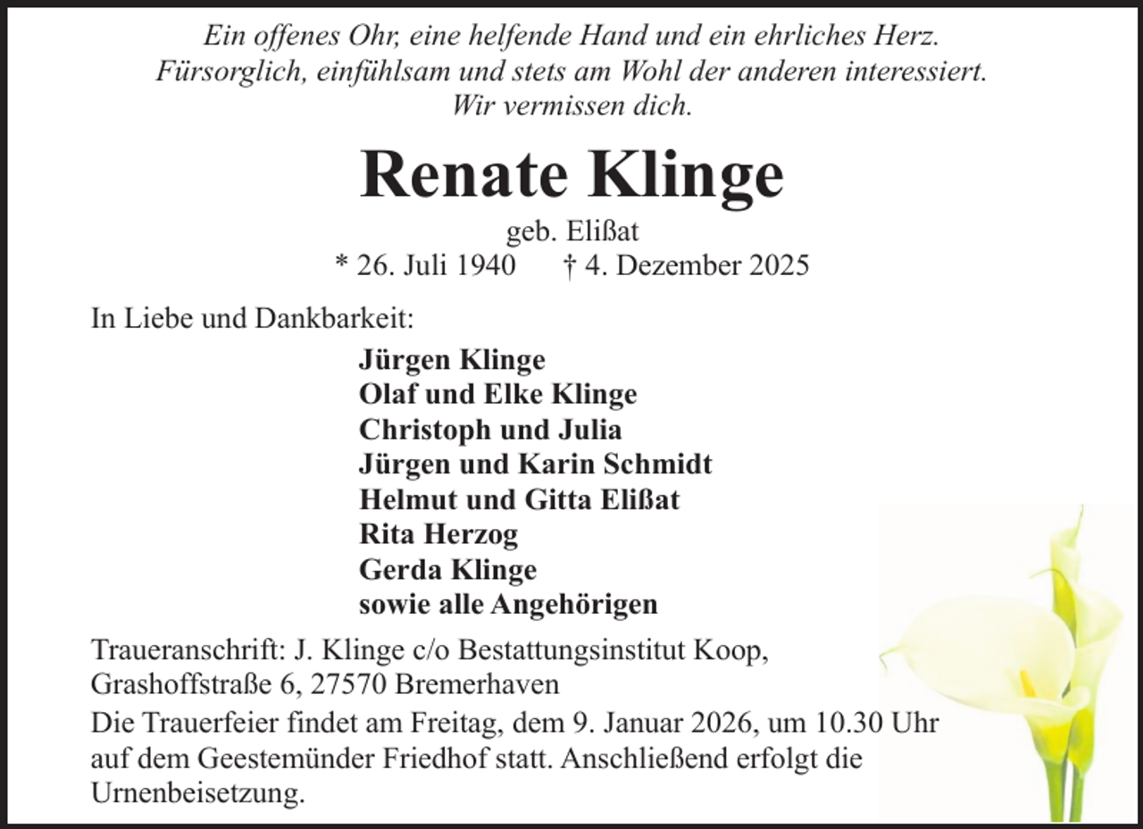 <p>Ein offenes Ohr, eine helfende Hand und ein ehrliches Herz.<br />Fürsorglich, einfühlsam und stets am Wohl der anderen interessiert.<br />Wir vermissen dich.</p><p>Renate Klinge</p><p>geb. Elißat<br />* 26. Juli 1940 † 4. Dezember 2025<br />In Liebe und Dankbarkeit:<br />Jürgen Klinge<br />Olaf und Elke Klinge<br />Christoph und Julia<br />Jürgen und Karin Schmidt<br />Helmut und Gitta Elißat<br />Rita Herzog<br />Gerda Klinge<br />sowie alle Angehörigen<br />Traueranschrift: J. Klinge c/o Bestattungsinstitut Koop,<br />Grashoffstraße 6, 27570 Bremerhaven<br />Die Trauerfeier findet am Freitag, dem 9. Januar 2026, um 10.30 Uhr<br />auf dem Geestemünder Friedhof statt. Anschließend erfolgt die<br />Urnenbeisetzung.</p>