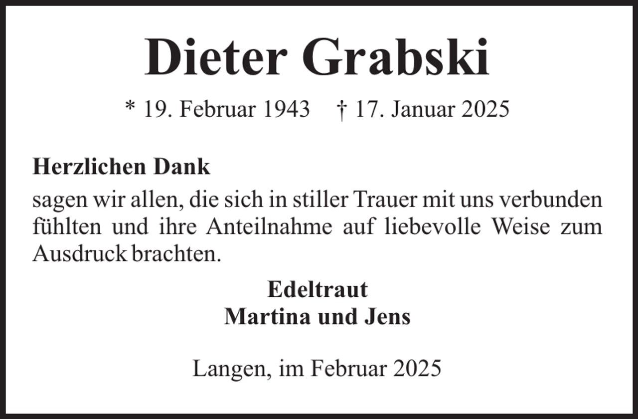 <p>Dieter Grabski</p><p>* 19. Februar 1943</p><p>† 17. Januar 2025</p><p>Herzlichen Dank<br />sagen wir allen, die sich in stiller Trauer mit uns verbunden<br />fühlten und ihre Anteilnahme auf liebevolle Weise zum<br />Ausdruck brachten.<br />Edeltraut<br />Martina und Jens<br />Langen, im Februar 2025</p>