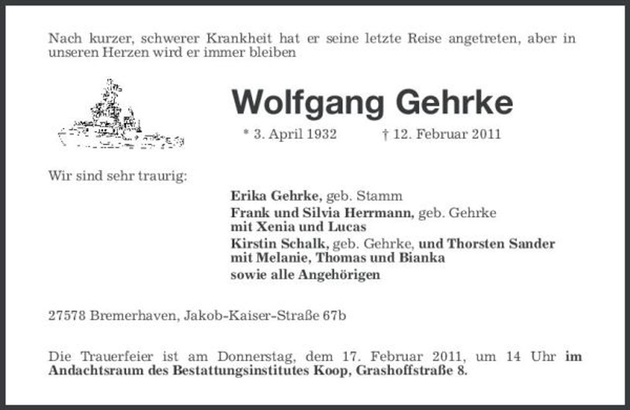 <p>Nach kurzer, schwerer Krankheit hat er seine letzte Reise angetreten, aber in unseren Herzen wird er immer bleiben</p><p>Wolfgang Gehrke<br />* 3. April 1932 Wir sind sehr traurig: Erika Gehrke, geb. Stamm Frank und Silvia Herrmann, geb. Gehrke mit Xenia und Lucas Kirstin Schalk, geb. Gehrke, und Thorsten Sander mit Melanie, Thomas und Bianka sowie alle Angehörigen 27578 Bremerhaven, Jakob-Kaiser-Straße 67b Die Trauerfeier ist am Donnerstag, dem 17. Februar 2011, um 14 Uhr im Andachtsraum des Bestattungsinstitutes Koop, Grashoffstraße 8. † 12. Februar 2011</p>