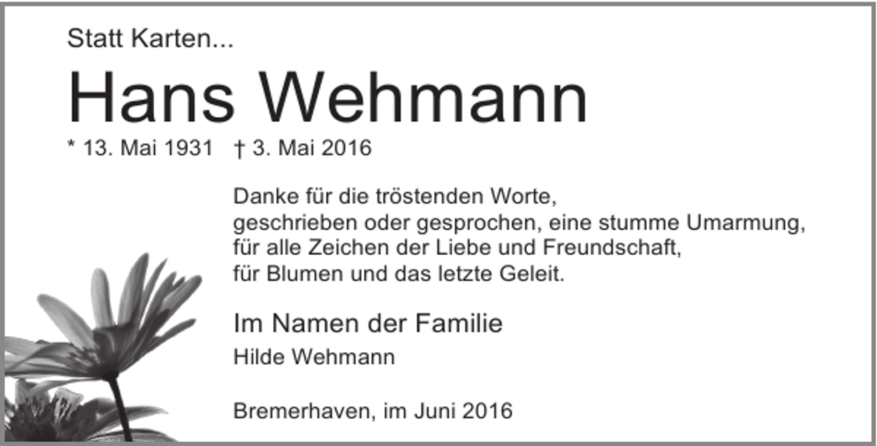 <p>Statt Karten...</p><p>Hans Wehmann<br />* 13. Mai 1931 † 3. Mai 2016</p><p>Danke für die tröstenden Worte,<br />geschrieben oder gesprochen, eine stumme Umarmung,<br />für alle Zeichen der Liebe und Freundschaft,<br />für Blumen und das letzte Geleit.</p><p>Im Namen der Familie<br />Hilde Wehmann<br />Bremerhaven, im Juni 2016</p>