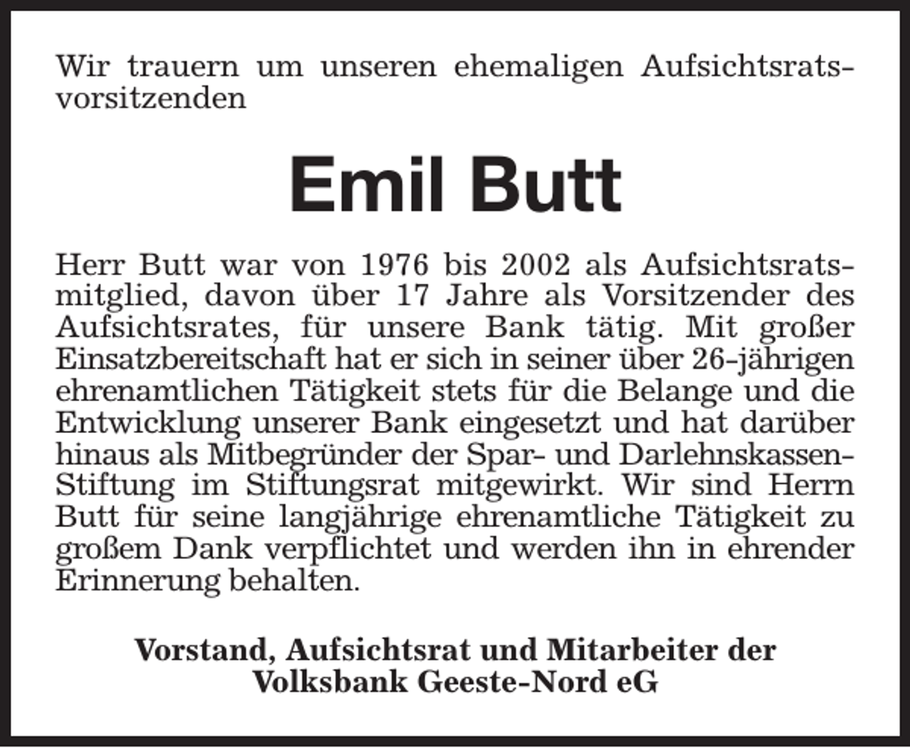<p>Wir trauern um unseren ehemaligen Aufsichtsratsvorsitzenden</p><p>Emil Butt<br />Herr Butt war von 1976 bis 2002 als Aufsichtsratsmitglied, davon über 17 Jahre als Vorsitzender des<br />Aufsichtsrates, für unsere Bank tätig. Mit großer<br />Einsatzbereitschaft hat er sich in seiner über 26-jährigen<br />ehrenamtlichen Tätigkeit stets für die Belange und die<br />Entwicklung unserer Bank eingesetzt und hat darüber<br />hinaus als Mitbegründer der Spar- und DarlehnskassenStiftung im Stiftungsrat mitgewirkt. Wir sind Herrn<br />Butt für seine langjährige ehrenamtliche Tätigkeit zu<br />großem Dank verpflichtet und werden ihn in ehrender<br />Erinnerung behalten.<br />Vorstand, Aufsichtsrat und Mitarbeiter der<br />Volksbank Geeste-Nord eG</p>