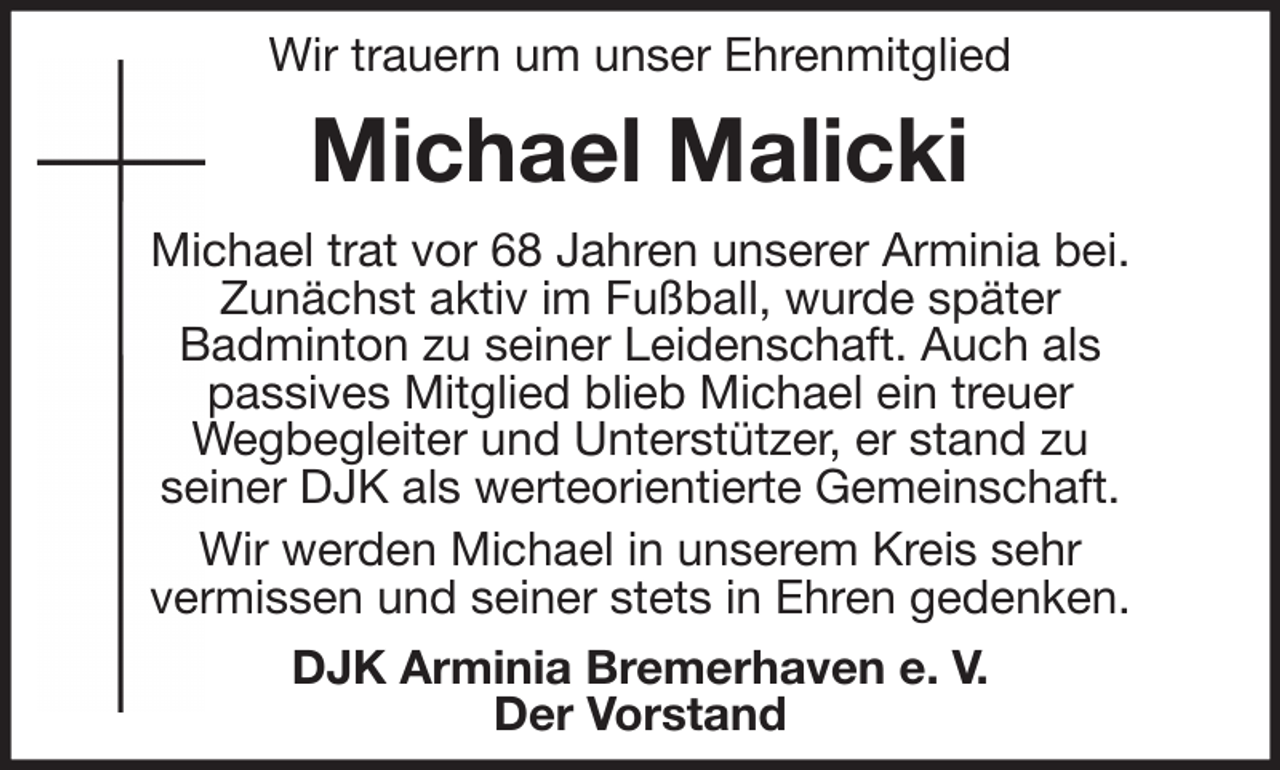 <p>Wir trauern um unser Ehrenmitglied</p><p>Michael Malicki<br />Michael trat vor 68 Jahren unserer Arminia bei.<br />Zunächst aktiv im Fußball, wurde später<br />Badminton zu seiner Leidenschaft. Auch als<br />passives Mitglied blieb Michael ein treuer<br />Wegbegleiter und Unterstützer, er stand zu<br />seiner DJK als werteorientierte Gemeinschaft.<br />Wir werden Michael in unserem Kreis sehr<br />vermissen und seiner stets in Ehren gedenken.<br />DJK Arminia Bremerhaven e. V.<br />Der Vorstand</p>