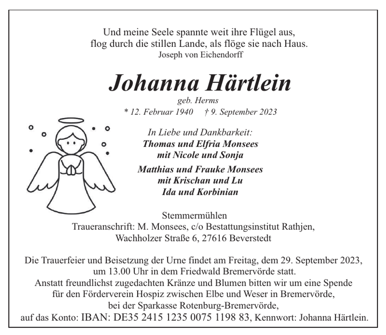 <p>Und meine Seele spannte weit ihre Flügel aus,<br />flog durch die stillen Lande, als flöge sie nach Haus.<br />Joseph von Eichendorff</p><p>Johanna Härtlein<br />geb. Herms<br />* 12. Februar 1940 † 9. September 2023</p><p>In Liebe und Dankbarkeit:<br />Thomas und Elfria Monsees<br />mit Nicole und Sonja<br />Matthias und Frauke Monsees<br />mit Krischan und Lu<br />Ida und Korbinian<br />Stemmermühlen<br />Traueranschrift: M. Monsees, c/o Bestattungsinstitut Rathjen,<br />Wachholzer Straße 6, 27616 Beverstedt<br />Die Trauerfeier und Beisetzung der Urne findet am Freitag, dem 29. September 2023,<br />um 13.00 Uhr in dem Friedwald Bremervörde statt.<br />Anstatt freundlichst zugedachten Kränze und Blumen bitten wir um eine Spende<br />für den Förderverein Hospiz zwischen Elbe und Weser in Bremervörde,<br />bei der Sparkasse Rotenburg-Bremervörde,<br />auf das Konto: IBAN: DE35 2415 1235 0075 1193, Kennwort: Johanna Härtlein.</p>