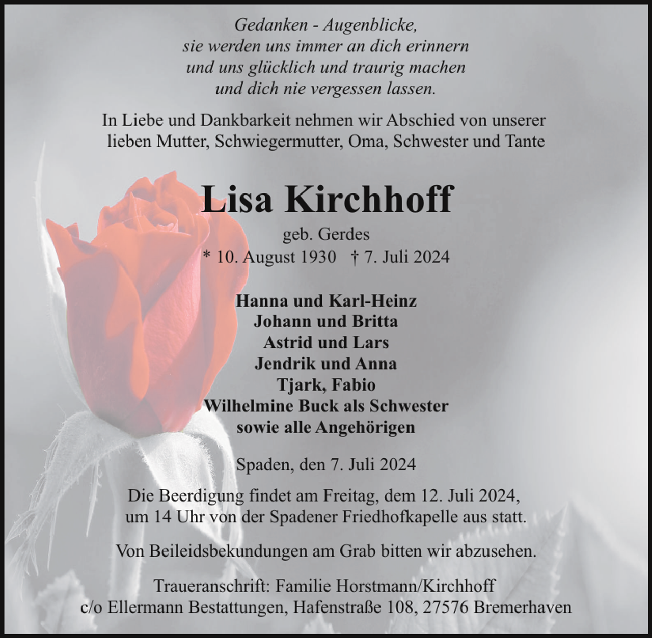 <p>Gedanken - Augenblicke,<br />sie werden uns immer an dich erinnern<br />und uns glücklich und traurig machen<br />und dich nie vergessen lassen.<br />In Liebe und Dankbarkeit nehmen wir Abschied von unserer<br />lieben Mutter, Schwiegermutter, Oma, Schwester und Tante</p><p>Lisa Kirchhoff<br />geb. Gerdes<br />* 10. August 1930 † 7. Juli 2024<br />Hanna und Karl-Heinz<br />Johann und Britta<br />Astrid und Lars<br />Jendrik und Anna<br />Tjark, Fabio<br />Wilhelmine Buck als Schwester<br />sowie alle Angehörigen<br />Spaden, den 7. Juli 2024<br />Die Beerdigung findet am Freitag, dem 12. Juli 2024,<br />um 14 Uhr von der Spadener Friedhofkapelle aus statt.<br />Von Beileidsbekundungen am Grab bitten wir abzusehen.<br />Traueranschrift: Familie Horstmann/Kirchhoff<br />c/o Ellermann Bestattungen, Hafenstraße 108, 27576 Bremerhaven</p>