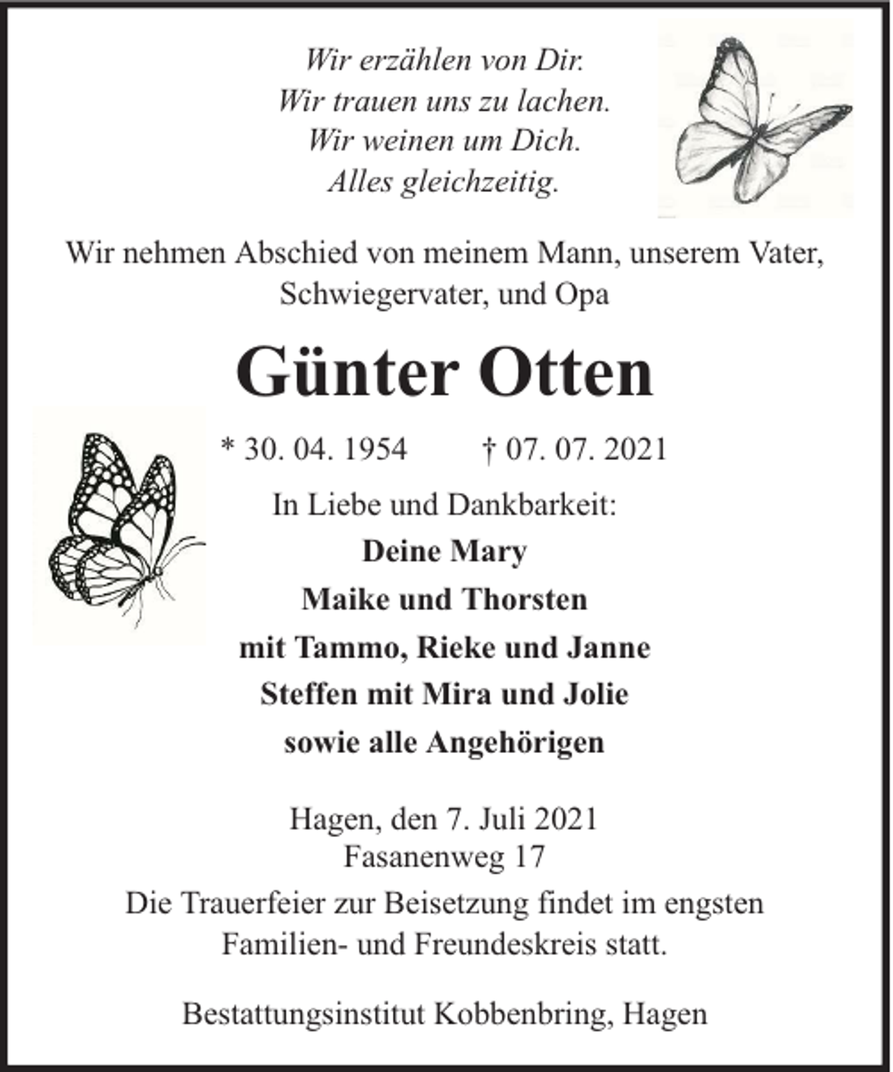 <p>Wir erzählen von Dir.<br />Wir trauen uns zu lachen.<br />Wir weinen um Dich.<br />Alles gleichzeitig.<br />Wir nehmen Abschied von meinem Mann, unserem Vater,<br />Schwiegervater, und Opa</p><p>Günter Otten<br />* 30. 04. 1954</p><p>† 07. 07. 2021</p><p>In Liebe und Dankbarkeit:<br />Deine Mary<br />Maike und Thorsten<br />mit Tammo, Rieke und Janne<br />Steffen mit Mira und Jolie<br />sowie alle Angehörigen<br />Hagen, den 7. Juli 2021<br />Fasanenweg 17<br />Die Trauerfeier zur Beisetzung findet im engsten<br />Familien- und Freundeskreis statt.<br />Bestattungsinstitut Kobbenbring, Hagen</p>