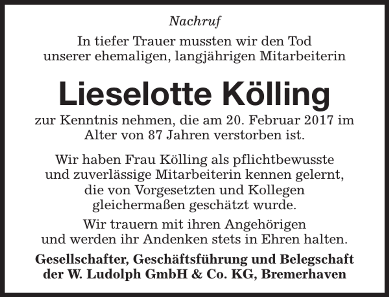 <p>Nachruf<br />In tiefer Trauer mussten wir den Tod<br />unserer ehemaligen, langjährigen Mitarbeiterin</p><p>Lieselotte Kölling</p><p>zur Kenntnis nehmen, die am 20. Februar 2017 im<br />Alter von 87 Jahren verstorben ist.<br />Wir haben Frau Kölling als pflichtbewusste<br />und zuverlässige Mitarbeiterin kennen gelernt,<br />die von Vorgesetzten und Kollegen<br />gleichermaßen geschätzt wurde.<br />Wir trauern mit ihren Angehörigen<br />und werden ihr Andenken stets in Ehren halten.<br />Gesellschafter, Geschäftsführung und Belegschaft<br />der W. Ludolph GmbH &amp; Co. KG, Bremerhaven</p>