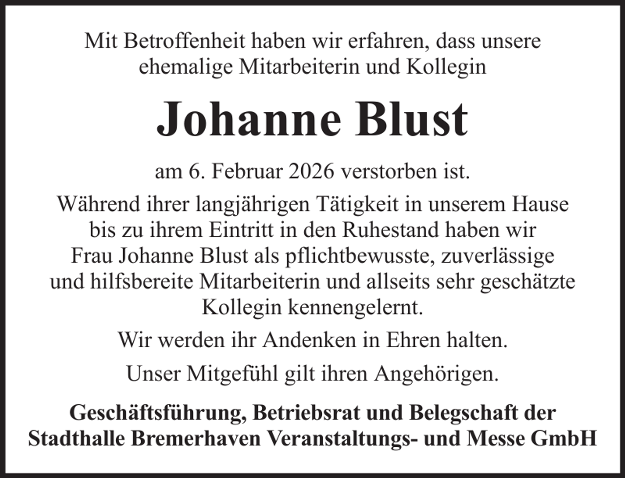 <p>Mit Betroffenheit haben wir erfahren, dass unsere<br />ehemalige Mitarbeiterin und Kollegin</p><p>Johanne Blust<br />am 6. Februar 2026 verstorben ist.<br />Während ihrer langjährigen Tätigkeit in unserem Hause<br />bis zu ihrem Eintritt in den Ruhestand haben wir<br />Frau Johanne Blust als pflichtbewusste, zuverlässige<br />und hilfsbereite Mitarbeiterin und allseits sehr geschätzte<br />Kollegin kennengelernt.<br />Wir werden ihr Andenken in Ehren halten.<br />Unser Mitgefühl gilt ihren Angehörigen.<br />Geschäftsführung, Betriebsrat und Belegschaft der<br />Stadthalle Bremerhaven Veranstaltungs- und Messe GmbH</p>