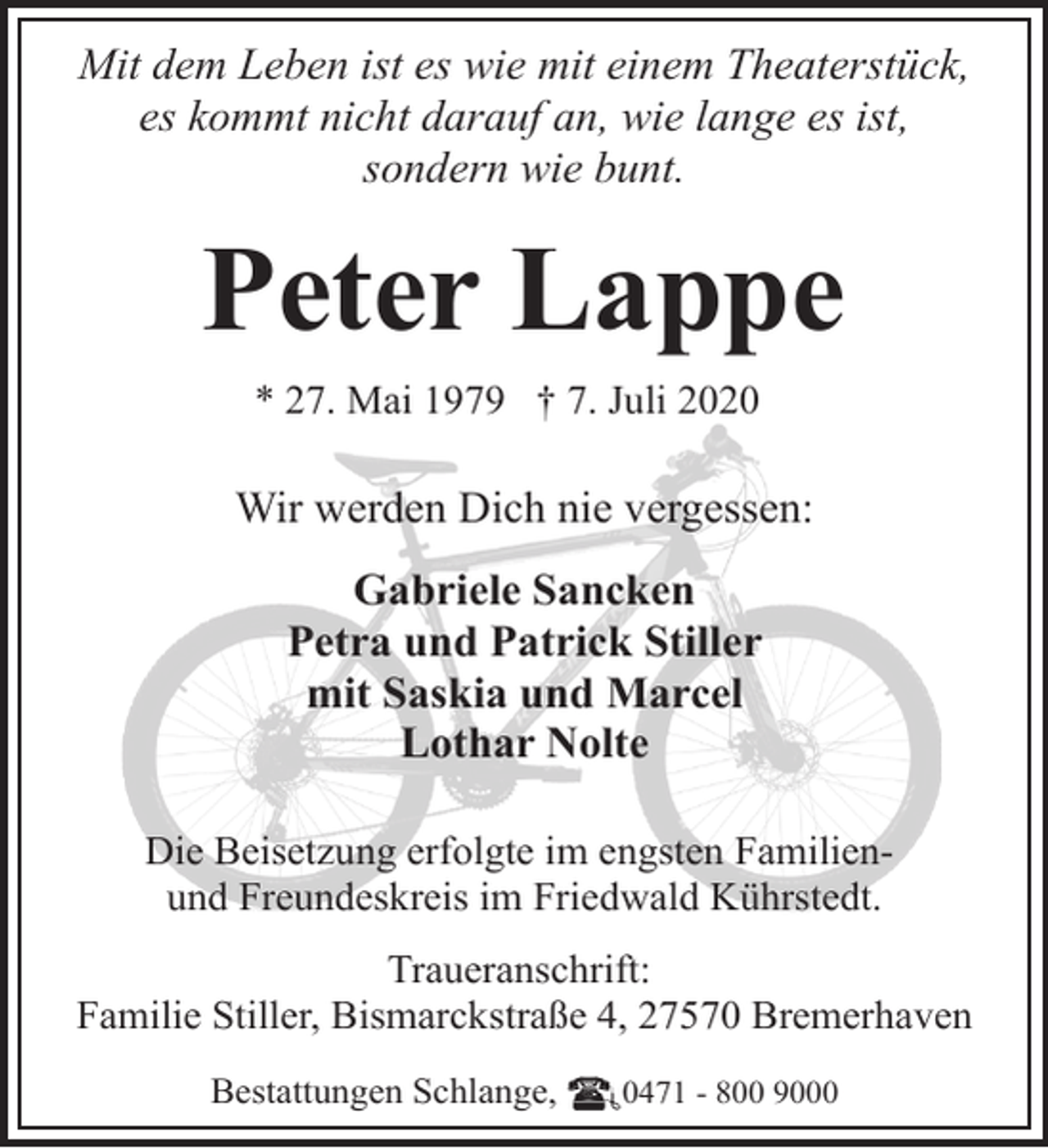 <p>Mit dem Leben ist es wie mit einem Theaterstück,<br />es kommt nicht darauf an, wie lange es ist,<br />sondern wie bunt.</p><p>Peter Lappe<br />* 27. Mai 1979 † 7. Juli 2020</p><p>Wir werden Dich nie vergessen:<br />Gabriele Sancken<br />Petra und Patrick Stiller<br />mit Saskia und Marcel<br />Lothar Nolte<br />Die Beisetzung erfolgte im engsten Familienund Freundeskreis im Friedwald Kührstedt.<br />Traueranschrift:<br />Familie Stiller, Bismarckstraße 4, 27570 Bremerhaven<br />Bestattungen Schlange,</p><p>0471 - 800 9000</p>