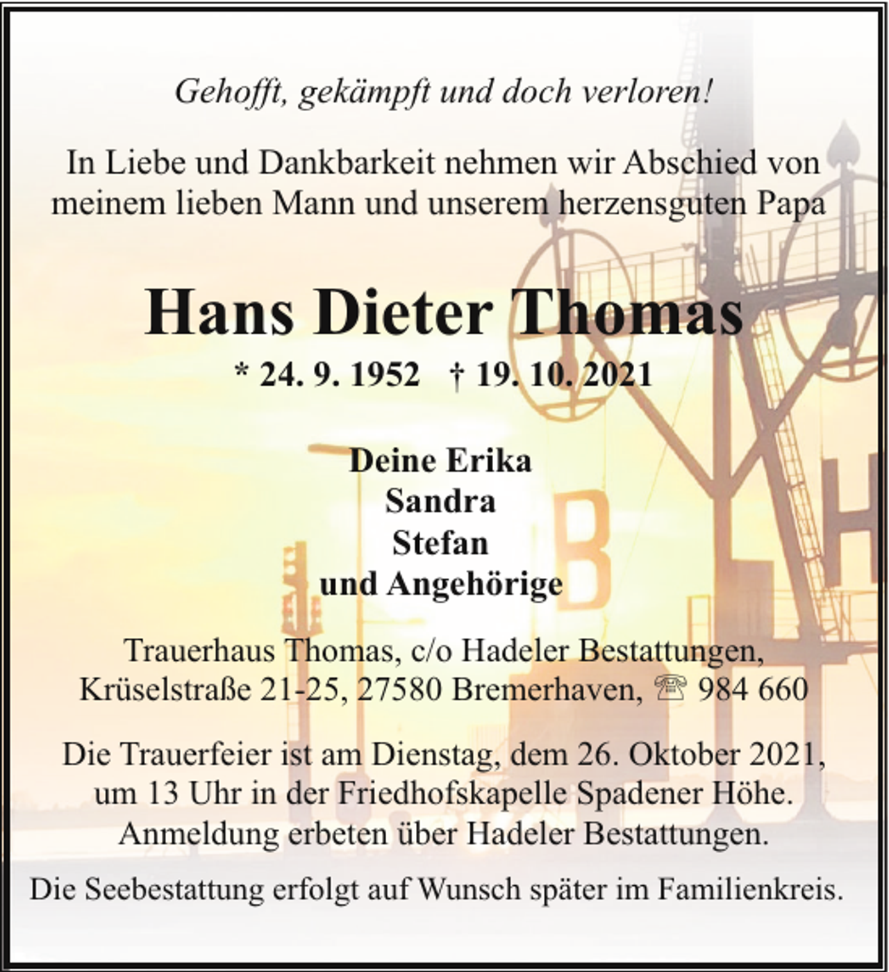 <p>Gehofft, gekämpft und doch verloren!<br />In Liebe und Dankbarkeit nehmen wir Abschied von<br />meinem lieben Mann und unserem herzensguten Papa</p><p>Hans Dieter Thomas<br />* 24. 9. 1952 † 19. 10. 2021<br />Deine Erika<br />Sandra<br />Stefan<br />und Angehörige<br />Trauerhaus Thomas, c/o Hadeler Bestattungen,<br />Krüselstraße 21-25, 27580 Bremerhaven, ' 984 660<br />Die Trauerfeier ist am Dienstag, dem 26. Oktober 2021,<br />um 13 Uhr in der Friedhofskapelle Spadener Höhe.<br />Anmeldung erbeten über Hadeler Bestattungen.<br />Die Seebestattung erfolgt auf Wunsch später im Familienkreis.</p>