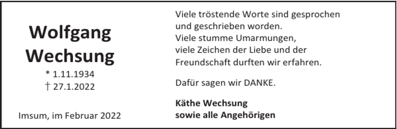 <p>Wolfgang<br />Wechsung<br />* 1.11.1934<br />† 27.1.2022</p><p>Imsum, im Februar 2022</p><p>Viele tröstende Worte sind gesprochen<br />und geschrieben worden.<br />Viele stumme Umarmungen,<br />viele Zeichen der Liebe und der<br />Freundschaft durften wir erfahren.<br />Dafür sagen wir DANKE.<br />Käthe Wechsung<br />sowie alle Angehörigen</p>