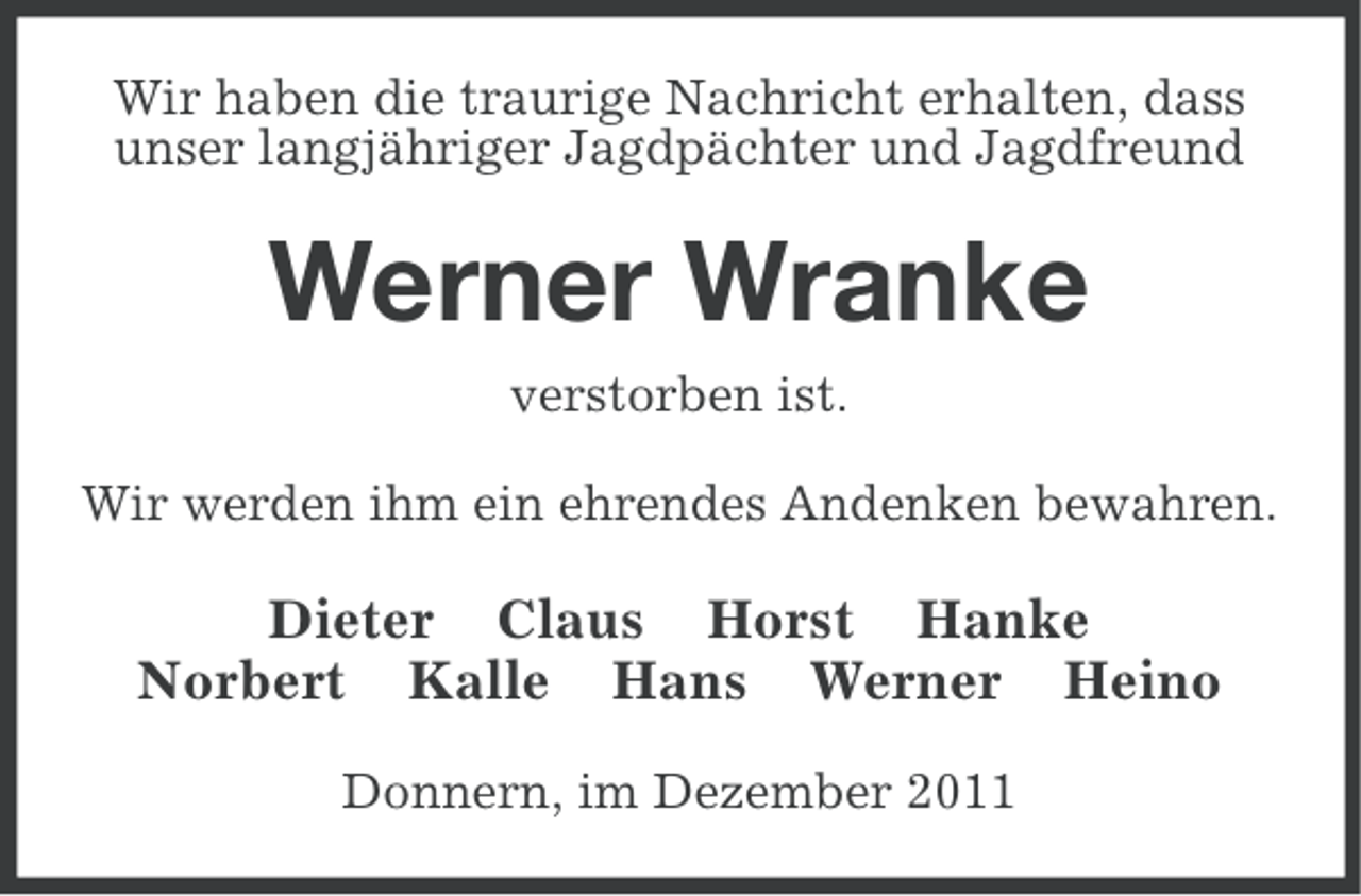 <p>Wir haben die traurige Nachricht erhalten, dass<br />unser langjähriger Jagdpächter und Jagdfreund</p><p>Werner Wranke<br />verstorben ist.<br />Wir werden ihm ein ehrendes Andenken bewahren.</p><p>Dieter Claus Horst Hanke<br />Norbert Kalle Hans Werner Heino<br />Donnern, im Dezember 2011</p>