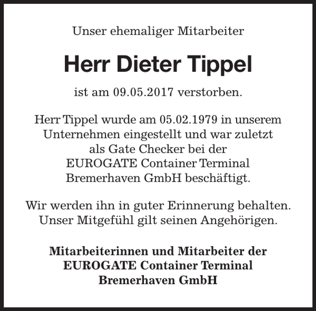 <p>Unser ehemaliger Mitarbeiter</p><p>Herr Dieter Tippel<br />ist am 09.05.2017 verstorben.<br />Herr Tippel wurde am 05.02.1979 in unserem<br />Unternehmen eingestellt und war zuletzt<br />als Gate Checker bei der<br />EUROGATE Container Terminal<br />Bremerhaven GmbH beschäftigt.<br />Wir werden ihn in guter Erinnerung behalten.<br />Unser Mitgefühl gilt seinen Angehörigen.<br />Mitarbeiterinnen und Mitarbeiter der<br />EUROGATE Container Terminal<br />Bremerhaven GmbH</p>