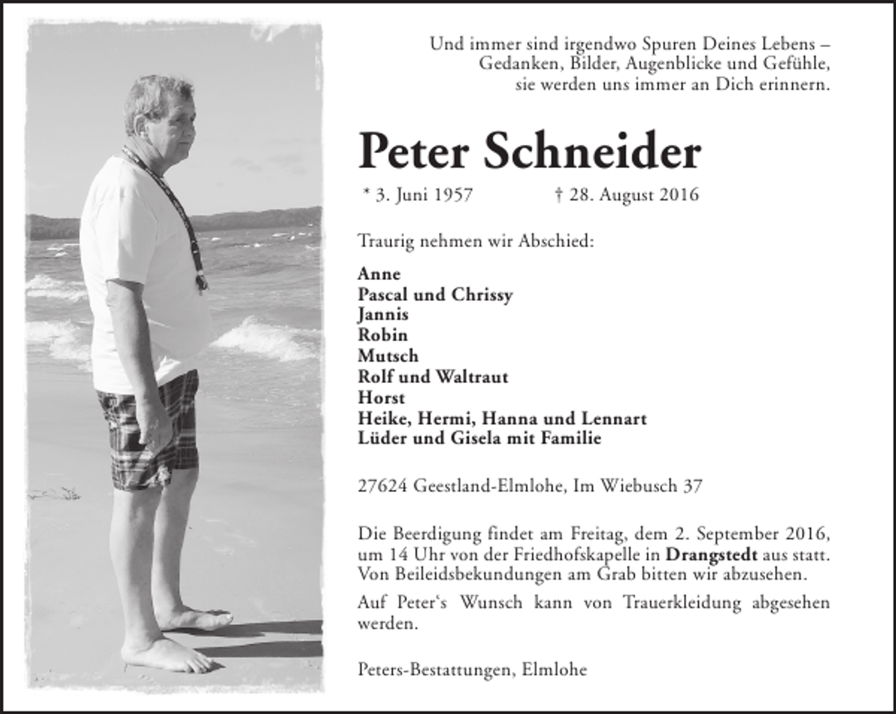 <p>Und immer sind irgendwo Spuren Deines Lebens –<br />Gedanken, Bilder, Augenblicke und Gefühle,<br />sie werden uns immer an Dich erinnern.</p><p>Peter Schneider<br />* 3. Juni 1957</p><p>† 28. August 2016</p><p>Traurig nehmen wir Abschied:<br />Anne<br />Pascal und Chrissy<br />Jannis<br />Robin<br />Mutsch<br />Rolf und Waltraut<br />Horst<br />Heike, Hermi, Hanna und Lennart<br />Lüder und Gisela mit Familie<br />27624 Geestland-Elmlohe, Im Wiebusch 37<br />Die Beerdigung findet am Freitag, dem 2. September 2016,<br />um 14 Uhr von der Friedhofskapelle in Drangstedt aus statt.<br />Von Beileidsbekundungen am Grab bitten wir abzusehen.<br />Auf Peter‘s Wunsch kann von Trauerkleidung abgesehen<br />werden.<br />Peters-Bestattungen, Elmlohe</p>