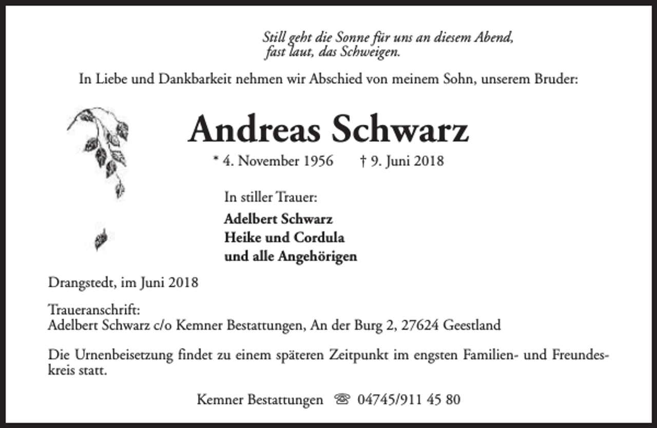 <p>Still geht die Sonne für uns an diesem Abend,<br />fast laut, das Schweigen.<br />In Liebe und Dankbarkeit nehmen wir Abschied von meinem Sohn, unserem Bruder:</p><p>Andreas Schwarz<br />* 4. November 1956</p><p>† 9. Juni 2018</p><p>In stiller Trauer:<br />Adelbert Schwarz<br />Heike und Cordula<br />und alle Angehörigen<br />Drangstedt, im Juni 2018<br />Traueranschrift:<br />Adelbert Schwarz c/o Kemner Bestattungen, An der Burg 2, 27624 Geestland<br />Die Urnenbeisetzung findet zu einem späteren Zeitpunkt im engsten Familien- und Freundeskreis statt.<br />Kemner Bestattungen s 04745/911 45 80</p>