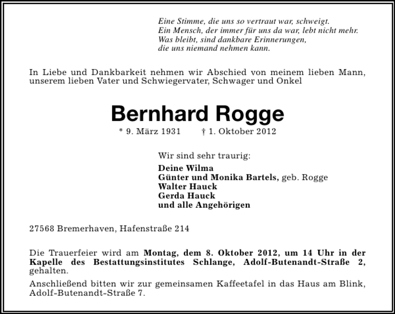 <p>Eine Stimme, die uns so vertraut war, schweigt.<br />Ein Mensch, der immer für uns da war, lebt nicht mehr.<br />Was bleibt, sind dankbare Erinnerungen,<br />die uns niemand nehmen kann.<br />In Liebe und Dankbarkeit nehmen wir Abschied von meinem lieben Mann,<br />unserem lieben Vater und Schwiegervater, Schwager und Onkel</p><p>Bernhard Rogge<br />* 9. März 1931</p><p>† 1. Oktober 2012</p><p>Wir sind sehr traurig:<br />Deine Wilma<br />Günter und Monika Bartels, geb. Rogge<br />Walter Hauck<br />Gerda Hauck<br />und alle Angehörigen<br />27568 Bremerhaven, Hafenstraße 214<br />Die Trauerfeier wird am Montag, dem 8. Oktober 2012, um 14 Uhr in der<br />Kapelle des Bestattungsinstitutes Schlange, Adolf-Butenandt-Straße 2,<br />gehalten.<br />Anschließend bitten wir zur gemeinsamen Kaffeetafel in das Haus am Blink,<br />Adolf-Butenandt-Straße 7.</p>