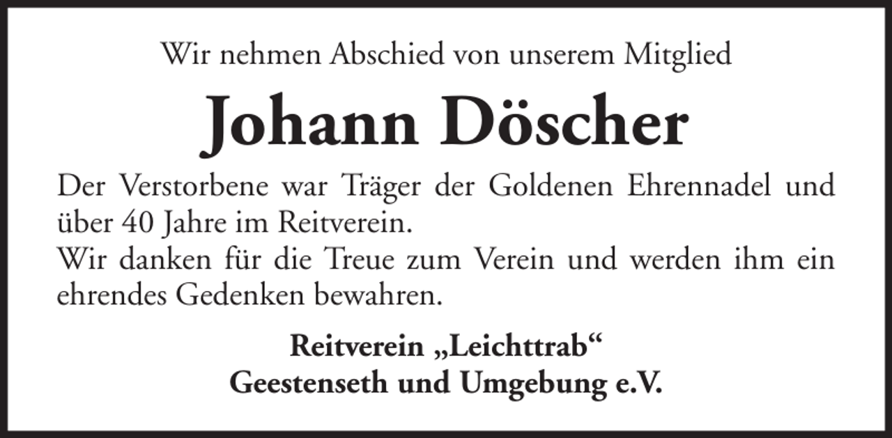<p>Wir nehmen Abschied von unserem Mitglied</p><p>Johann Döscher<br />Der Verstorbene war Träger der Goldenen Ehrennadel und<br />über 40 Jahre im Reitverein.<br />Wir danken für die Treue zum Verein und werden ihm ein<br />ehrendes Gedenken bewahren.<br />Reitverein „Leichttrab“<br />Geestenseth und Umgebung e.V.</p>