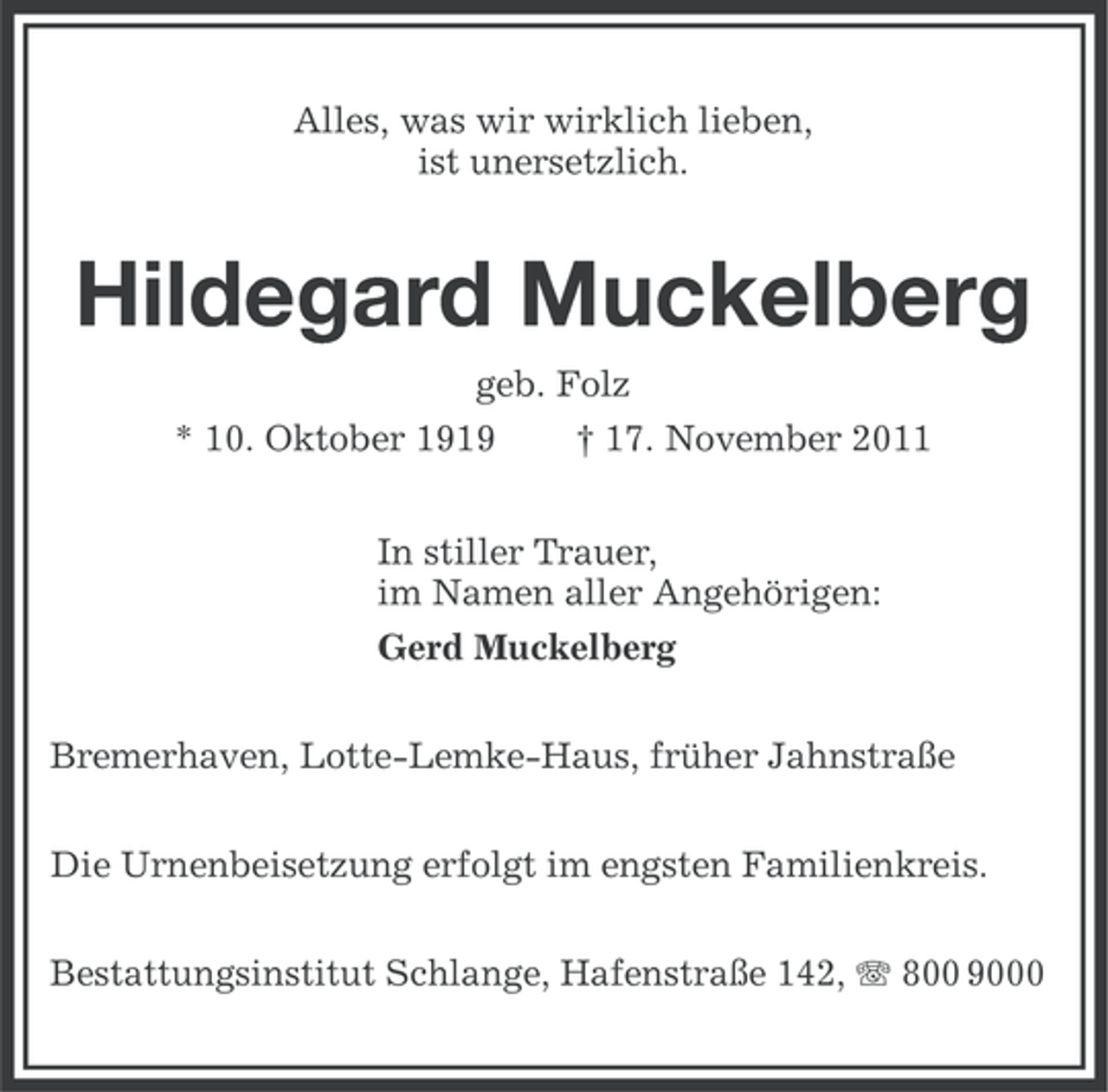 <p>Alles, was wir wirklich lieben,<br />ist unersetzlich.</p><p>Hildegard Muckelberg<br />geb. Folz<br />* 10. Oktober 1919</p><p>† 17. November 2011</p><p>In stiller Trauer,<br />im Namen aller Angehörigen:<br />Gerd Muckelberg<br />Bremerhaven, Lotte-Lemke-Haus, früher Jahnstraße<br />Die Urnenbeisetzung erfolgt im engsten Familienkreis.<br />Bestattungsinstitut Schlange, Hafenstraße 142, 800 9000</p>