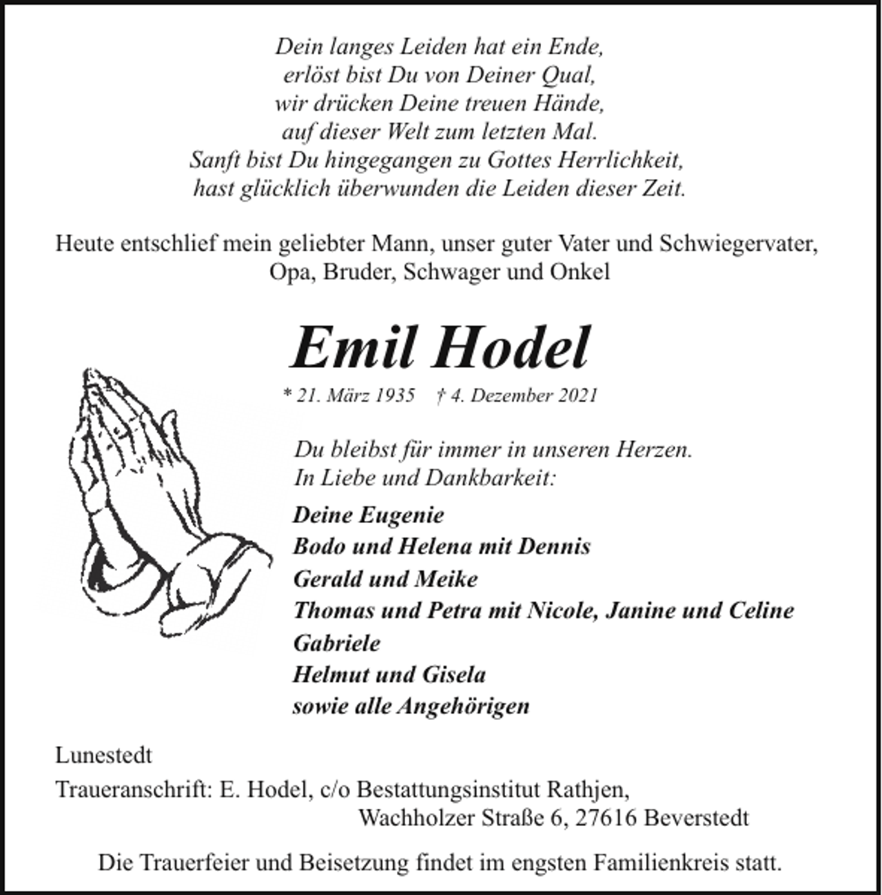 <p>Dein langes Leiden hat ein Ende,<br />erlöst bist Du von Deiner Qual,<br />wir drücken Deine treuen Hände,<br />auf dieser Welt zum letzten Mal.<br />Sanft bist Du hingegangen zu Gottes Herrlichkeit,<br />hast glücklich überwunden die Leiden dieser Zeit.<br />Heute entschlief mein geliebter Mann, unser guter Vater und Schwiegervater,<br />Opa, Bruder, Schwager und Onkel</p><p>Emil Hodel</p><p>* 21. März 1935</p><p>† 4. Dezember 2021</p><p>Du bleibst für immer in unseren Herzen.<br />In Liebe und Dankbarkeit:<br />Deine Eugenie<br />Bodo und Helena mit Dennis<br />Gerald und Meike<br />Thomas und Petra mit Nicole, Janine und Celine<br />Gabriele<br />Helmut und Gisela<br />sowie alle Angehörigen<br />Lunestedt<br />Traueranschrift: E. Hodel, c/o Bestattungsinstitut Rathjen,<br />Wachholzer Straße 6, 27616 Beverstedt<br />Die Trauerfeier und Beisetzung findet im engsten Familienkreis statt.</p>