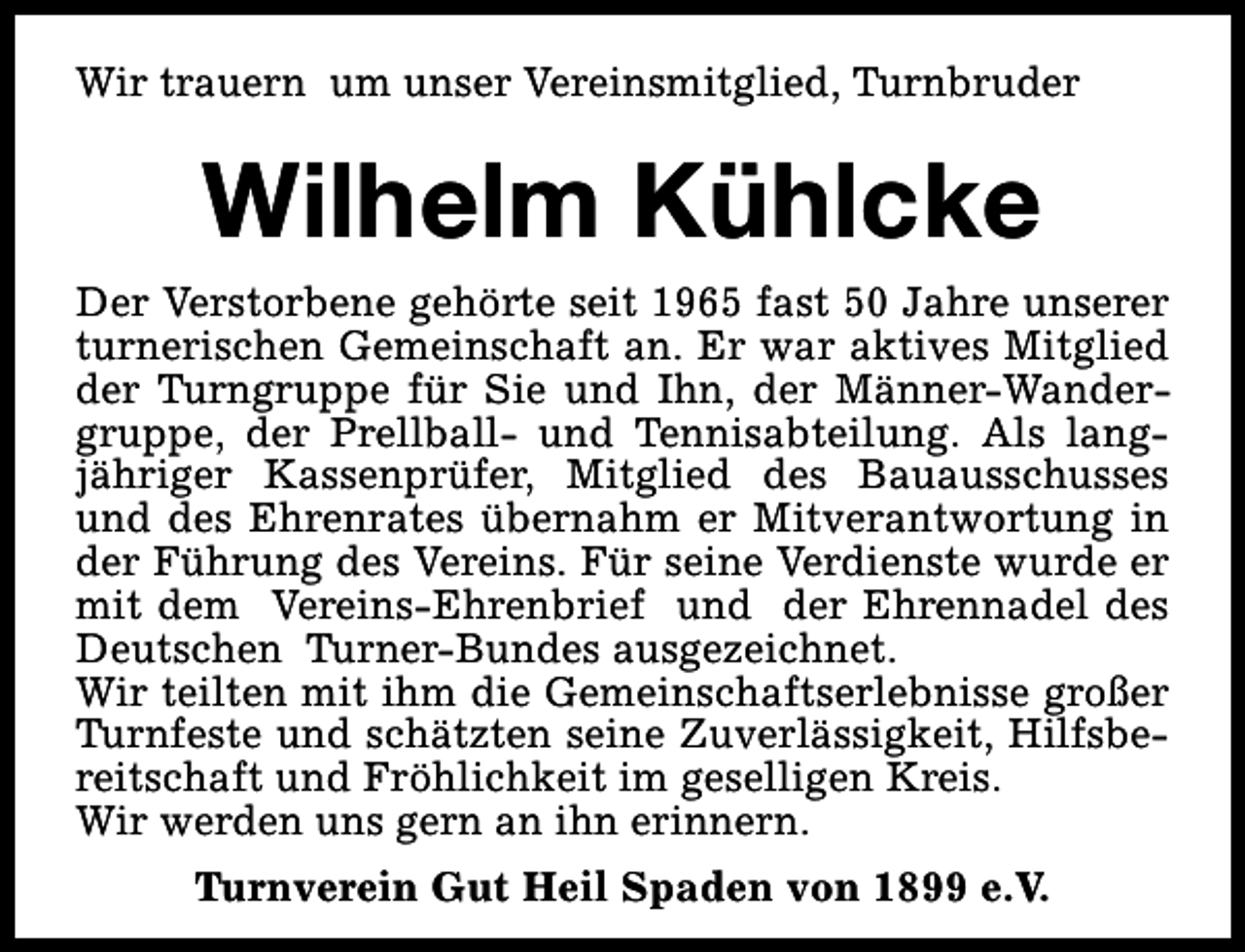 <p>Wir trauern um unser Vereinsmitglied, Turnbruder</p><p>Wilhelm Kühlcke<br />Der Verstorbene gehörte seit 1965 fast 50 Jahre unserer<br />turnerischen Gemeinschaft an. Er war aktives Mitglied<br />der Turngruppe für Sie und Ihn, der Männer-Wandergruppe, der Prellball- und Tennisabteilung. Als langjähriger Kassenprüfer, Mitglied des Bauausschusses<br />und des Ehrenrates übernahm er Mitverantwortung in<br />der Führung des Vereins. Für seine Verdienste wurde er<br />mit dem Vereins-Ehrenbrief und der Ehrennadel des<br />Deutschen Turner-Bundes ausgezeichnet.<br />Wir teilten mit ihm die Gemeinschaftserlebnisse großer<br />Turnfeste und schätzten seine Zuverlässigkeit, Hilfsbereitschaft und Fröhlichkeit im geselligen Kreis.<br />Wir werden uns gern an ihn erinnern.<br />Turnverein Gut Heil Spaden von 1899 e.V.</p>