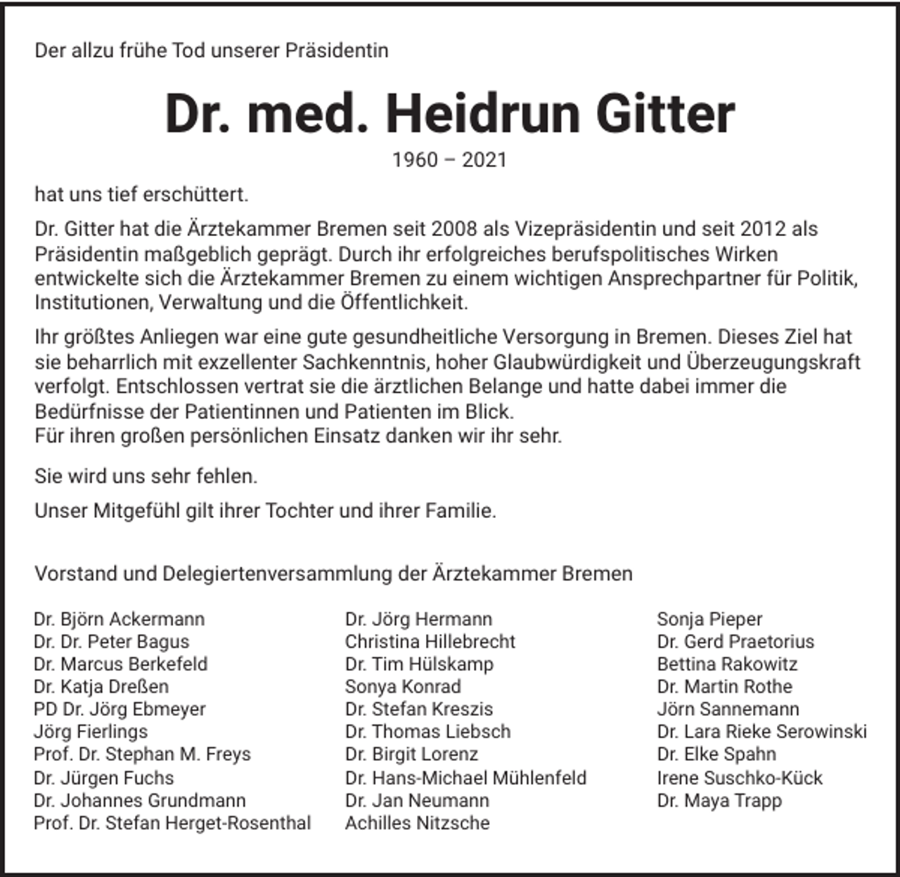 <p>Der allzu frühe Tod unserer Präsidentin</p><p>Dr. med. Heidrun Gitter<br />1960 – 2021</p><p>hat uns tief erschüttert.<br />Dr. Gitter hat die Ärztekammer Bremen seit 2008 als Vizepräsidentin und seit 2012 als<br />Präsidentin maßgeblich geprägt. Durch ihr erfolgreiches berufspolitisches Wirken<br />entwickelte sich die Ärztekammer Bremen zu einem wichtigen Ansprechpartner für Politik,<br />Institutionen, Verwaltung und die Öffentlichkeit.<br />Ihr größtes Anliegen war eine gute gesundheitliche Versorgung in Bremen. Dieses Ziel hat<br />sie beharrlich mit exzellenter Sachkenntnis, hoher Glaubwürdigkeit und Überzeugungskraft<br />verfolgt. Entschlossen vertrat sie die ärztlichen Belange und hatte dabei immer die<br />Bedürfnisse der Patientinnen und Patienten im Blick.<br />Für ihren großen persönlichen Einsatz danken wir ihr sehr.<br />Sie wird uns sehr fehlen.<br />Unser Mitgefühl gilt ihrer Tochter und ihrer Familie.<br />Vorstand und Delegiertenversammlung der Ärztekammer Bremen<br />Dr. Björn Ackermann<br />Dr. Dr. Peter Bagus<br />Dr. Marcus Berkefeld<br />Dr. Katja Dreßen<br />PD Dr. Jörg Ebmeyer<br />Jörg Fierlings<br />Prof. Dr. Stephan M. Freys<br />Dr. Jürgen Fuchs<br />Dr. Johannes Grundmann<br />Prof. Dr. Stefan Herget-Rosenthal</p><p>Dr. Jörg Hermann<br />Christina Hillebrecht<br />Dr. Tim Hülskamp<br />Sonya Konrad<br />Dr. Stefan Kreszis<br />Dr. Thomas Liebsch<br />Dr. Birgit Lorenz<br />Dr. Hans-Michael Mühlenfeld<br />Dr. Jan Neumann<br />Achilles Nitzsche</p><p>Sonja Pieper<br />Dr. Gerd Praetorius<br />Bettina Rakowitz<br />Dr. Martin Rothe<br />Jörn Sannemann<br />Dr. Lara Rieke Serowinski<br />Dr. Elke Spahn<br />Irene Suschko-Kück<br />Dr. Maya Trapp</p>