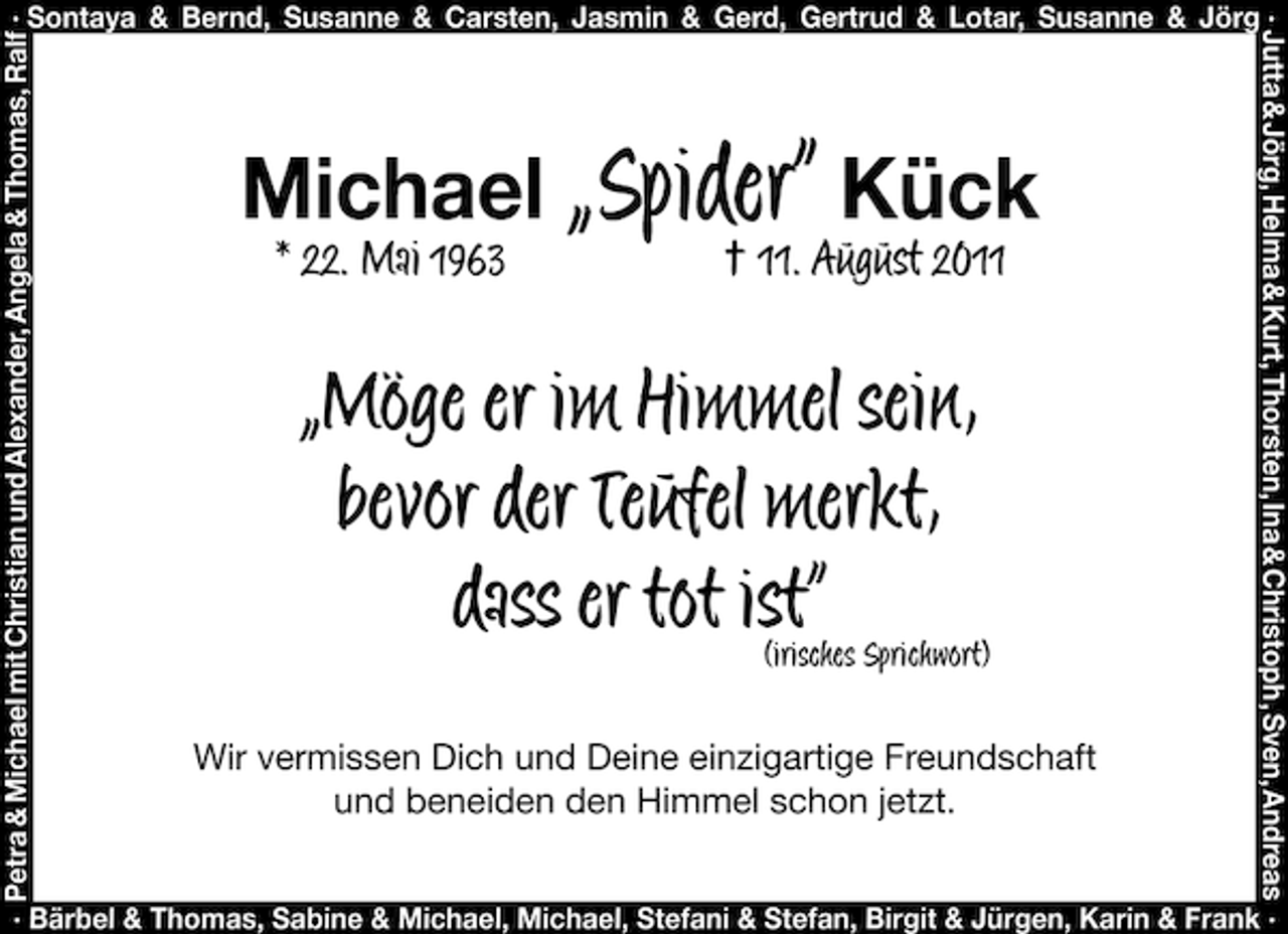 <p>Petra &amp; Michael mit Christian und Alexander, Angela &amp; Thomas, Ralf</p><p>Michael „Spider“ Kück<br />* 22. Mai 1963</p><p>† 11. August 2011</p><p>„Möge er im Himmel sein,<br />bevor der Teufel merkt,<br />dass er tot ist“ Sprichwort)<br />(irisches<br />Wir vermissen Dich und Deine einzigartige Freundschaft<br />und beneiden den Himmel schon jetzt.</p><p>Jutta &amp; Jörg, Helma &amp; Kurt, Thorsten, Ina &amp; Christoph , Sven, Andreas</p><p>· Sontaya &amp; Bernd, Susanne &amp; Carsten, Jasmin &amp; Gerd, Gertrud &amp; Lotar, Susanne &amp; Jörg ·</p><p>· Bärbel &amp; Thomas, Sabine &amp; Michael, Michael, Stefani &amp; Stefan, Birgit &amp; Jürgen, Karin &amp; Frank ·</p>