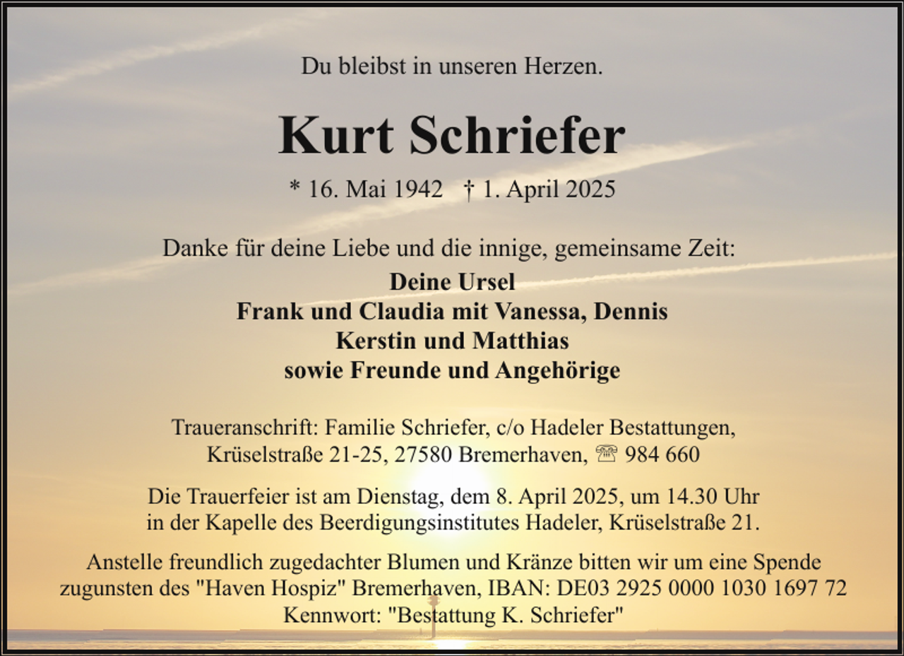 <p>Du bleibst in unseren Herzen.</p><p>Kurt Schriefer<br />* 16. Mai 1942 † 1. April 2025<br />Danke für deine Liebe und die innige, gemeinsame Zeit:<br />Deine Ursel<br />Frank und Claudia mit Vanessa, Dennis<br />Kerstin und Matthias<br />sowie Freunde und Angehörige<br />Traueranschrift: Familie Schriefer, c/o Hadeler Bestattungen,<br />Krüselstraße 21-25, 27580 Bremerhaven, ' 984 660<br />Die Trauerfeier ist am Dienstag, dem 8. April 2025, um 14.30 Uhr<br />in der Kapelle des Beerdigungsinstitutes Hadeler, Krüselstraße 21.<br />Anstelle freundlich zugedachter Blumen und Kränze bitten wir um eine Spende<br />zugunsten des "Haven Hospiz" Bremerhaven, IBAN: DE03 2925 0000 1030 1692<br />Kennwort: "Bestattung K. Schriefer"</p>