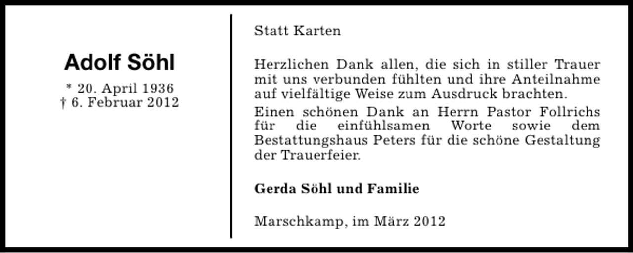 <p>Statt Karten</p>
<p>Adolf Söhl<br />* 20. April 1936<br />† 6. Februar 2012</p>
<p>Herzlichen Dank allen, die sich in stiller Trauer<br />mit uns verbunden fühlten und ihre Anteilnahme<br />auf vielfältige Weise zum Ausdruck brachten.<br />Einen schönen Dank an Herrn Pastor Follrichs<br />für die einfühlsamen Worte sowie dem<br />Bestattungshaus Peters für die schöne Gestaltung<br />der Trauerfeier.<br />Gerda Söhl und Familie<br />Marschkamp, im März 2012</p>