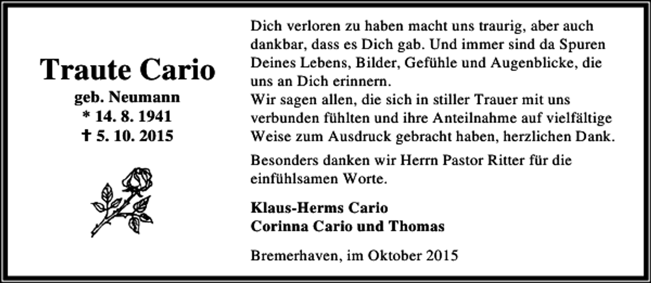 <p>Traute Cario<br />geb. Neumann<br />* 14. 8. 1941<br />B 5. 10. 2015</p><p>Dich verloren zu haben macht uns traurig, aber auch<br />dankbar, dass es Dich gab. Und immer sind da Spuren<br />Deines Lebens, Bilder, Gefühle und Augenblicke, die<br />uns an Dich erinnern.<br />Wir sagen allen, die sich in stiller Trauer mit uns<br />verbunden fühlten und ihre Anteilnahme auf vielfältige<br />Weise zum Ausdruck gebracht haben, herzlichen Dank.<br />Besonders danken wir Herrn Pastor Ritter für die<br />einfühlsamen Worte.<br />Klaus-Herms Cario<br />Corinna Cario und Thomas<br />Bremerhaven, im Oktober 2015</p>