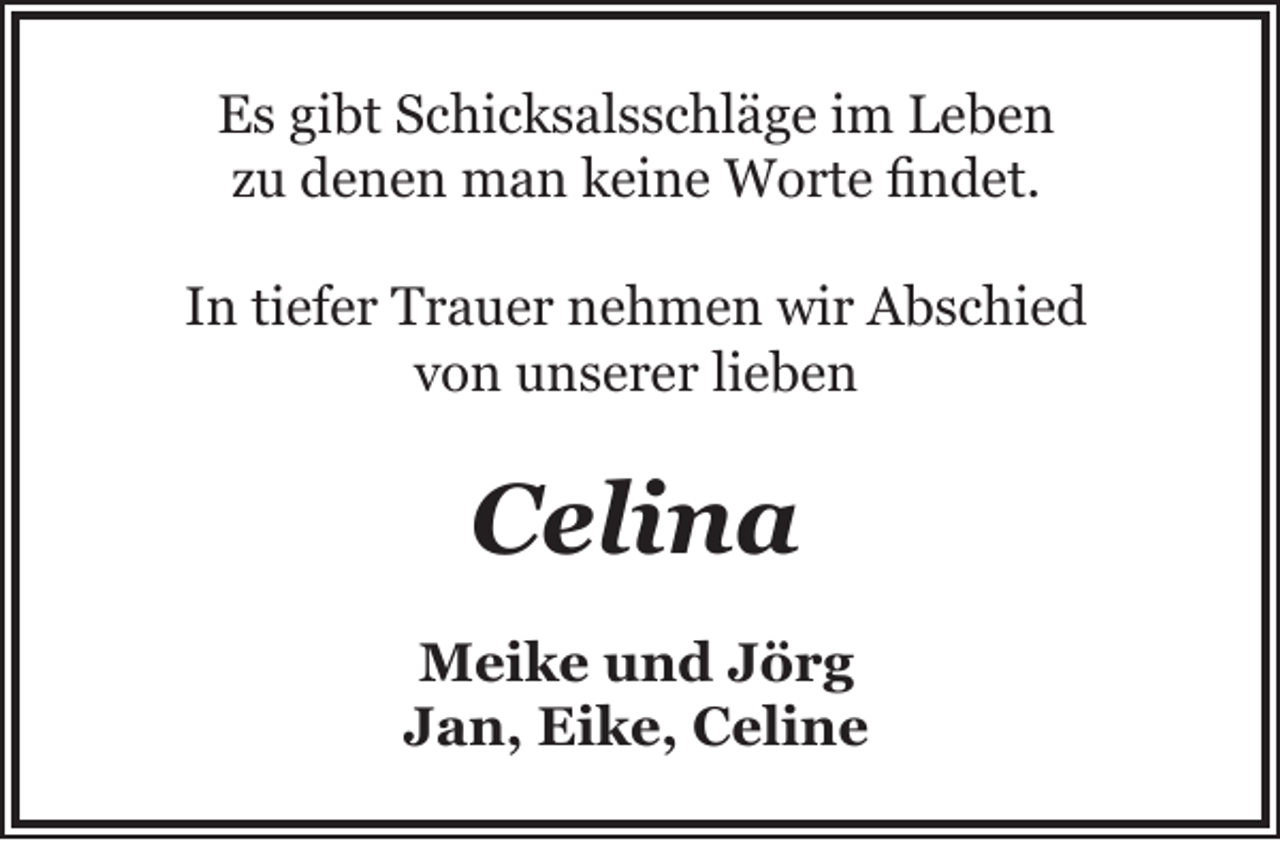 <p>Es gibt Schicksalsschläge im Leben<br />zu denen man keine Worte findet.<br />In tiefer Trauer nehmen wir Abschied<br />von unserer lieben</p><p>Celina<br />Meike und Jörg<br />Jan, Eike, Celine</p>